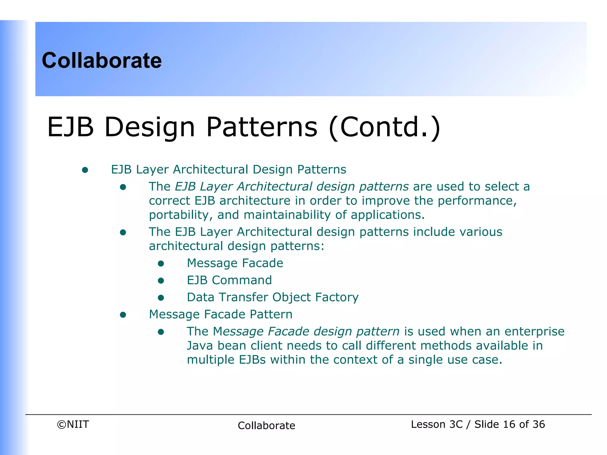 Collaborate


EJB Design Patterns (Contd.)
    •    EJB Layer Architectural Design Patterns
          • The EJB Layer Architectural design patterns are used to select a
               correct EJB architecture in order to improve the performance,
               portability, and maintainability of applications.
          • The EJB Layer Architectural design patterns include various
               architectural design patterns:
                • Message Facade
                • EJB Command
                • Data Transfer Object Factory
          • Message Facade Pattern
                • The Message Facade design pattern is used when an enterprise
                      Java bean client needs to call different methods available in
                      multiple EJBs within the context of a single use case.




 ©NIIT                       Collaborate                 Lesson 3C / Slide 16 of 36
 