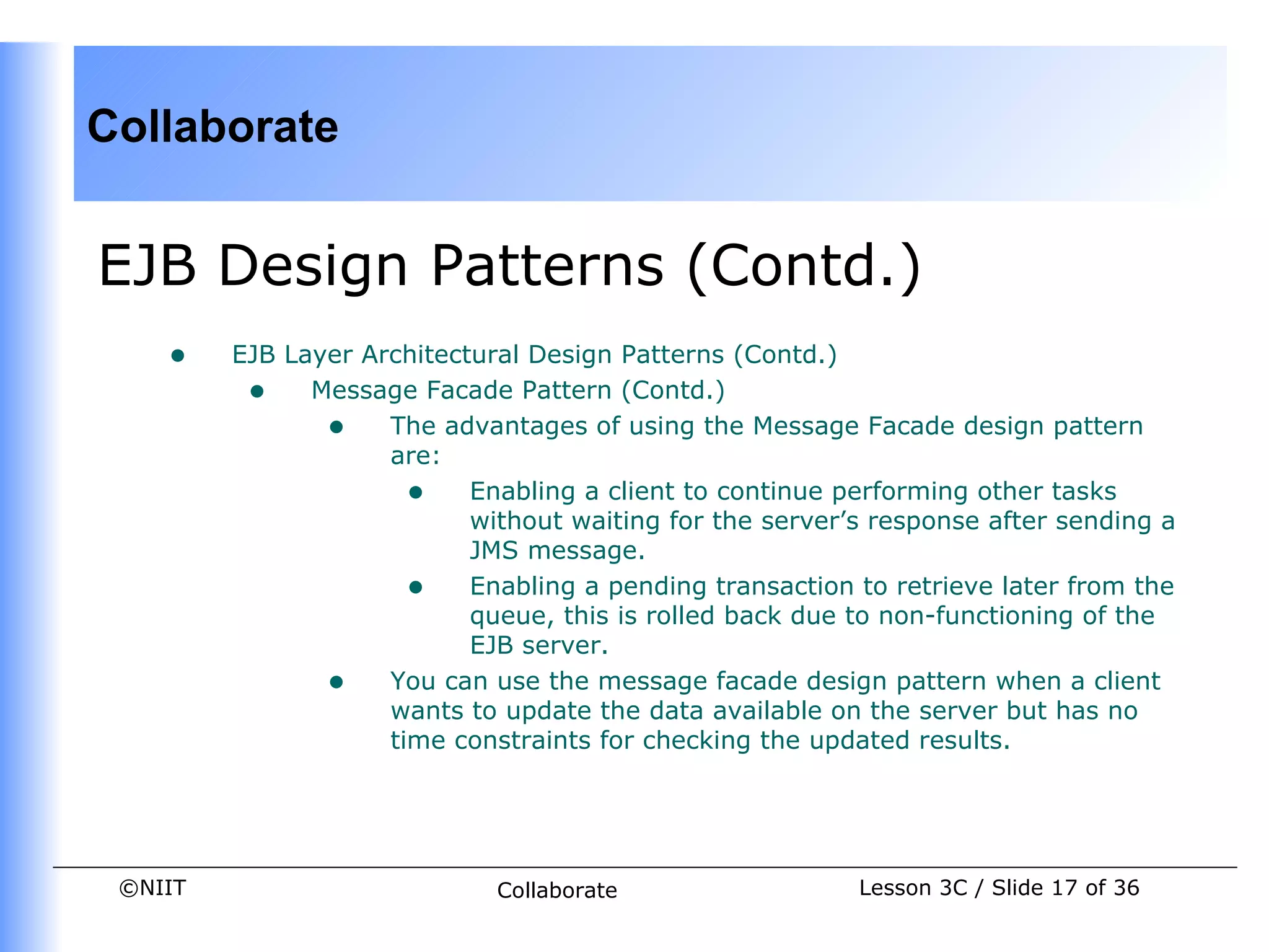 Collaborate


EJB Design Patterns (Contd.)
    •    EJB Layer Architectural Design Patterns (Contd.)
          • Message Facade Pattern (Contd.)
                • The advantages of using the Message Facade design pattern
                     are:
                       • Enabling a client to continue performing other tasks
                            without waiting for the server’s response after sending a
                            JMS message.
                       • Enabling a pending transaction to retrieve later from the
                            queue, this is rolled back due to non-functioning of the
                            EJB server.
                • You can use the message facade design pattern when a client
                     wants to update the data available on the server but has no
                     time constraints for checking the updated results.




 ©NIIT                        Collaborate                  Lesson 3C / Slide 17 of 36
 