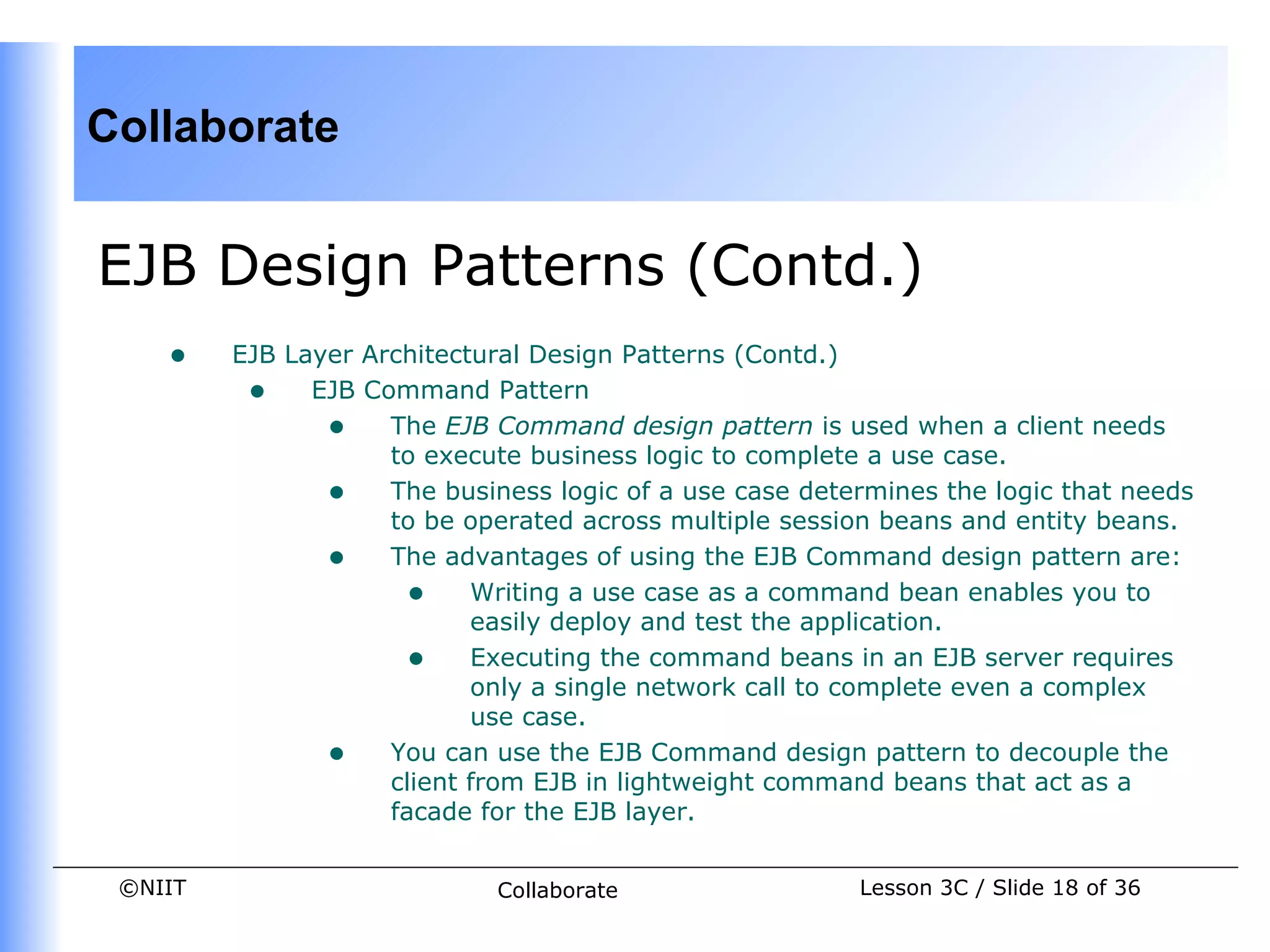 Collaborate


EJB Design Patterns (Contd.)
    •    EJB Layer Architectural Design Patterns (Contd.)
          • EJB Command Pattern
                • The EJB Command design pattern is used when a client needs
                     to execute business logic to complete a use case.
                • The business logic of a use case determines the logic that needs
                     to be operated across multiple session beans and entity beans.
                • The advantages of using the EJB Command design pattern are:
                      • Writing a use case as a command bean enables you to
                            easily deploy and test the application.
                      • Executing the command beans in an EJB server requires
                            only a single network call to complete even a complex
                            use case.
                • You can use the EJB Command design pattern to decouple the
                     client from EJB in lightweight command beans that act as a
                     facade for the EJB layer.


 ©NIIT                       Collaborate                 Lesson 3C / Slide 18 of 36
 