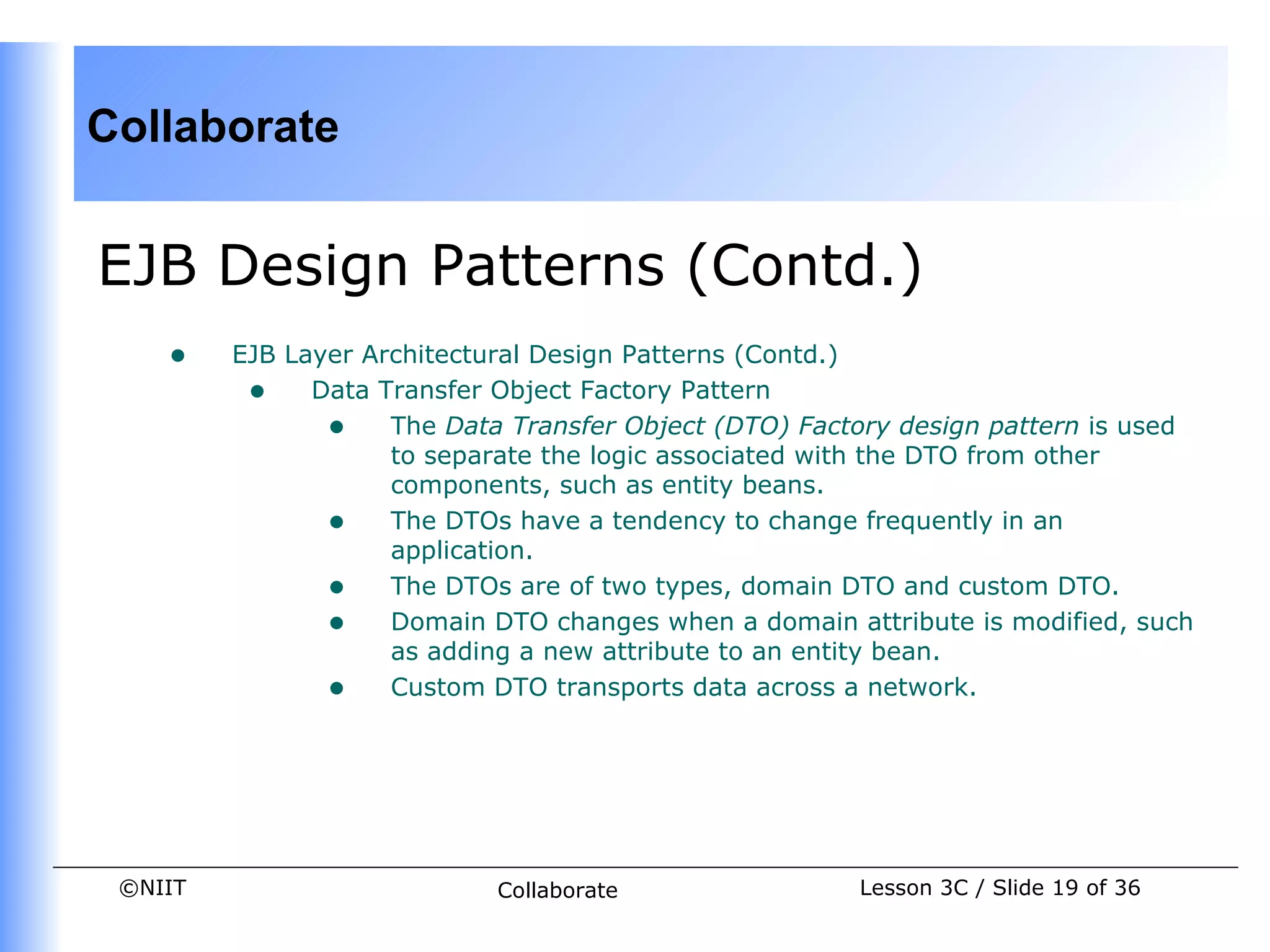 Collaborate


EJB Design Patterns (Contd.)
    •    EJB Layer Architectural Design Patterns (Contd.)
          • Data Transfer Object Factory Pattern
                • The Data Transfer Object (DTO) Factory design pattern is used
                     to separate the logic associated with the DTO from other
                     components, such as entity beans.
                • The DTOs have a tendency to change frequently in an
                     application.
                • The DTOs are of two types, domain DTO and custom DTO.
                • Domain DTO changes when a domain attribute is modified, such
                     as adding a new attribute to an entity bean.
                • Custom DTO transports data across a network.




 ©NIIT                      Collaborate               Lesson 3C / Slide 19 of 36
 