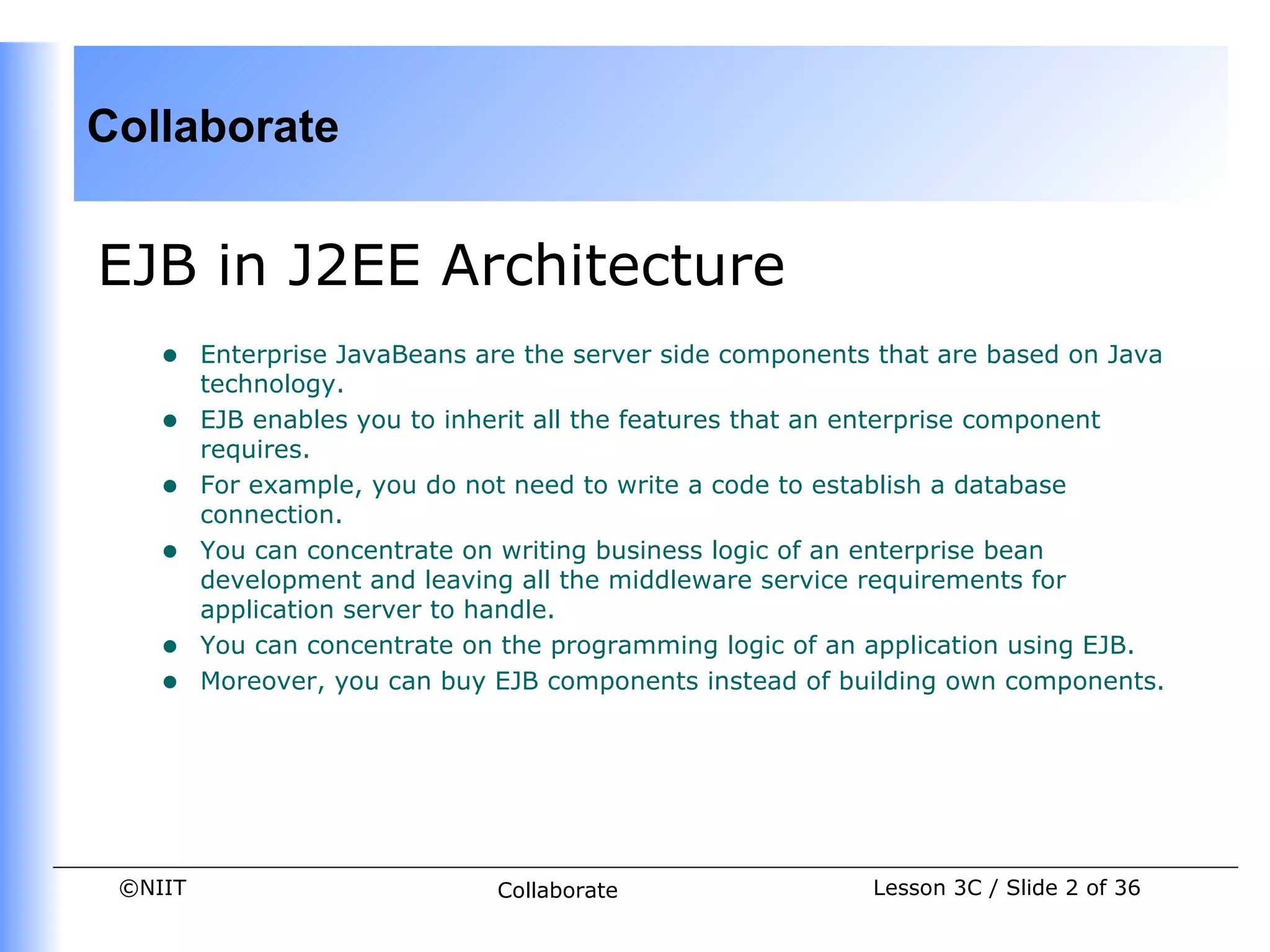 Collaborate


EJB in J2EE Architecture
    •    Enterprise JavaBeans are the server side components that are based on Java
         technology.
    •    EJB enables you to inherit all the features that an enterprise component
         requires.
    •    For example, you do not need to write a code to establish a database
         connection.
    •    You can concentrate on writing business logic of an enterprise bean
         development and leaving all the middleware service requirements for
         application server to handle.
    •    You can concentrate on the programming logic of an application using EJB.
    •    Moreover, you can buy EJB components instead of building own components.




 ©NIIT                         Collaborate                  Lesson 3C / Slide 2 of 36
 