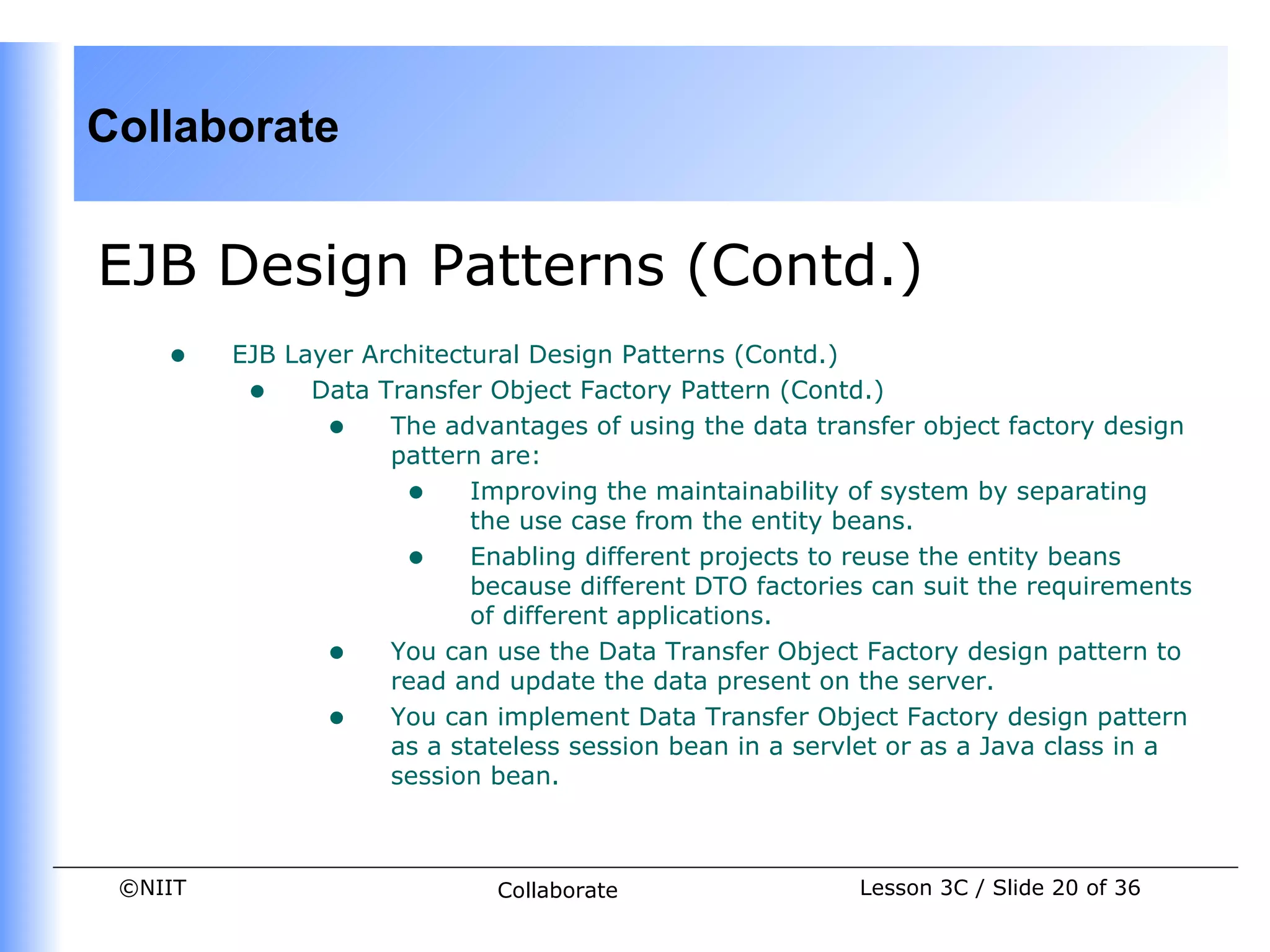 Collaborate


EJB Design Patterns (Contd.)
    •    EJB Layer Architectural Design Patterns (Contd.)
          • Data Transfer Object Factory Pattern (Contd.)
                • The advantages of using the data transfer object factory design
                     pattern are:
                      • Improving the maintainability of system by separating
                            the use case from the entity beans.
                      • Enabling different projects to reuse the entity beans
                            because different DTO factories can suit the requirements
                            of different applications.
                • You can use the Data Transfer Object Factory design pattern to
                     read and update the data present on the server.
                • You can implement Data Transfer Object Factory design pattern
                     as a stateless session bean in a servlet or as a Java class in a
                     session bean.



 ©NIIT                        Collaborate                 Lesson 3C / Slide 20 of 36
 