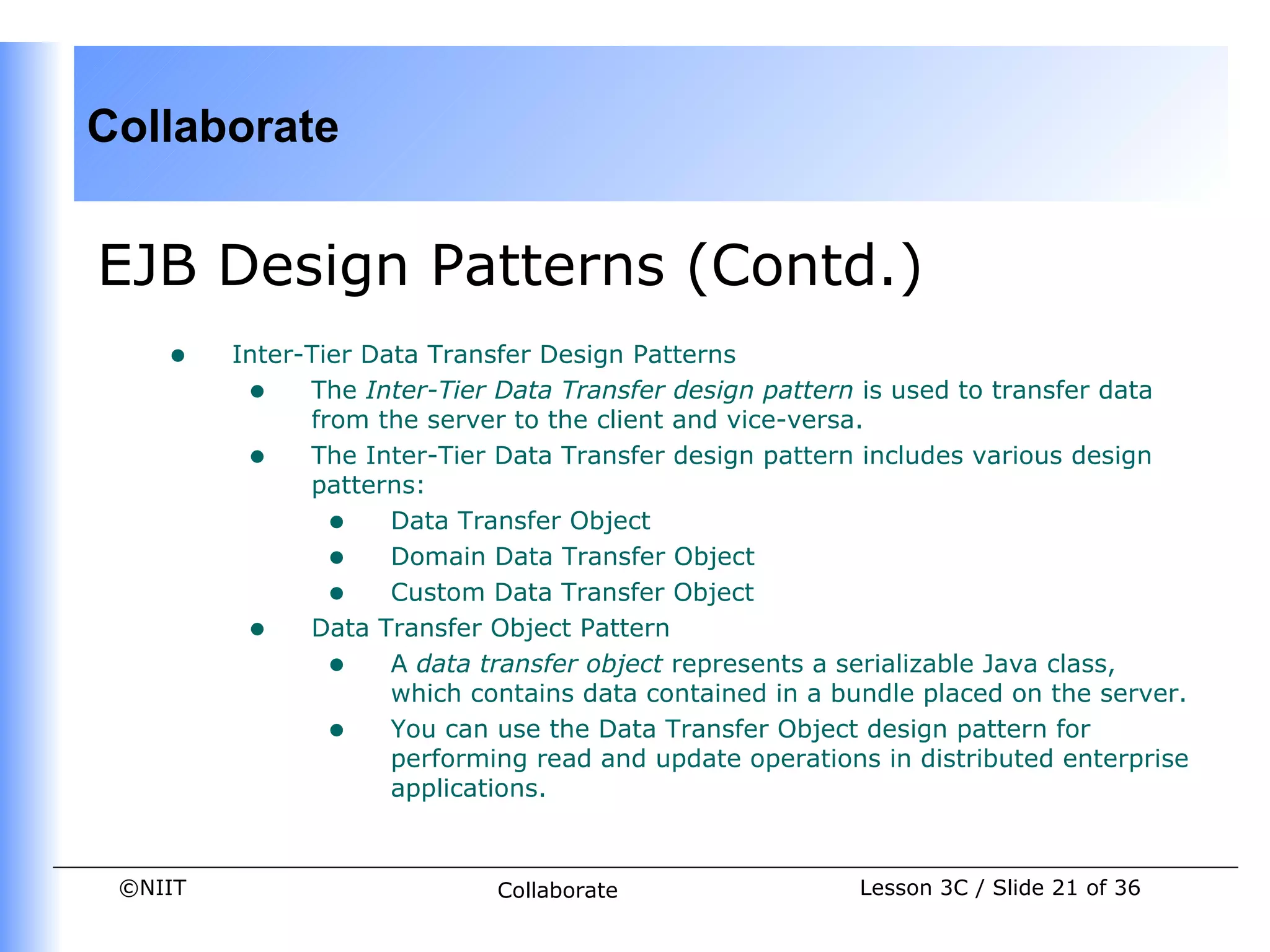Collaborate


EJB Design Patterns (Contd.)
    •    Inter-Tier Data Transfer Design Patterns
          • The Inter-Tier Data Transfer design pattern is used to transfer data
               from the server to the client and vice-versa.
          • The Inter-Tier Data Transfer design pattern includes various design
               patterns:
                 • Data Transfer Object
                 • Domain Data Transfer Object
                 • Custom Data Transfer Object
          • Data Transfer Object Pattern
                 • A data transfer object represents a serializable Java class,
                      which contains data contained in a bundle placed on the server.
                 • You can use the Data Transfer Object design pattern for
                      performing read and update operations in distributed enterprise
                      applications.


 ©NIIT                        Collaborate                 Lesson 3C / Slide 21 of 36
 
