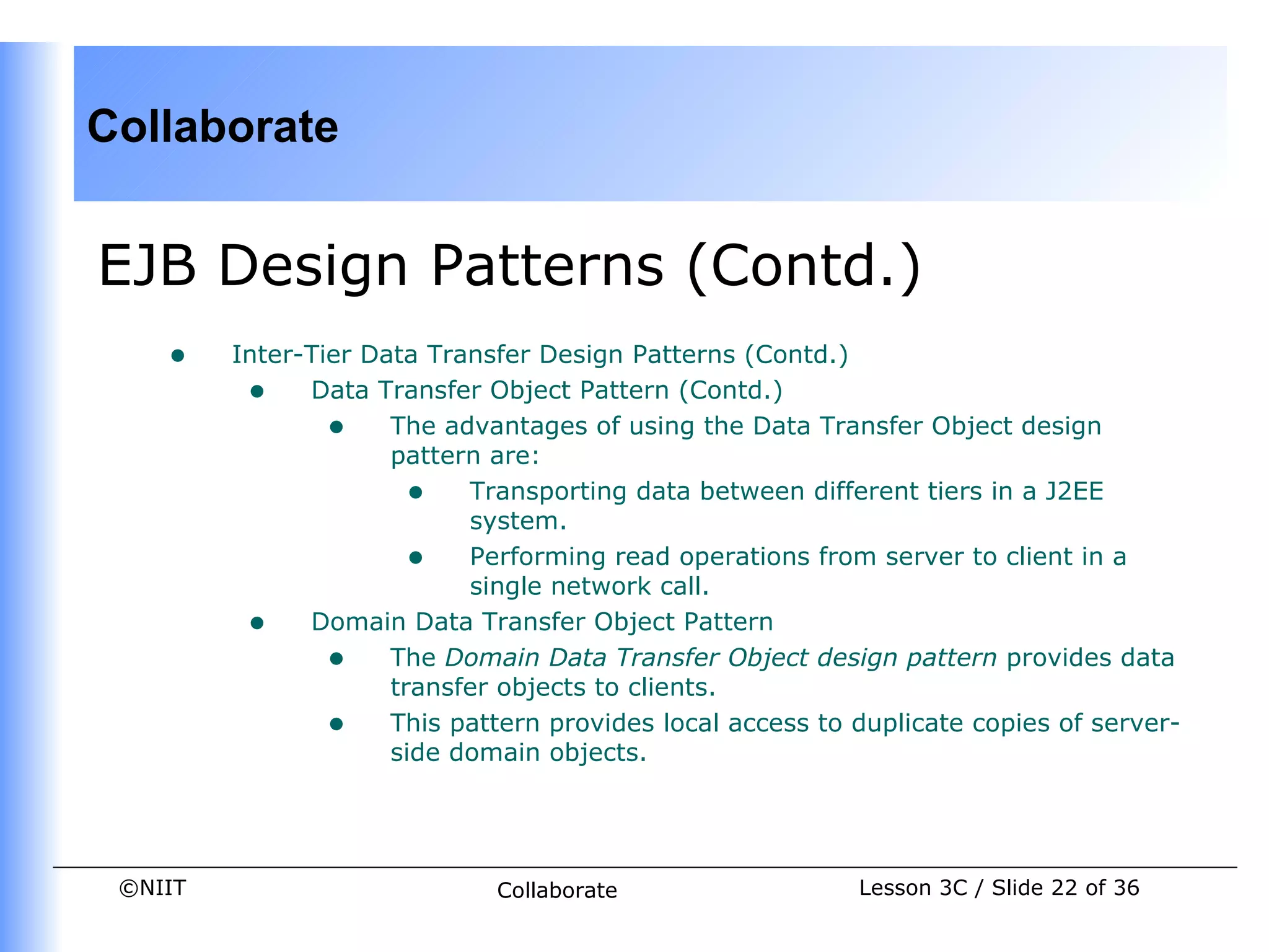 Collaborate


EJB Design Patterns (Contd.)
    •    Inter-Tier Data Transfer Design Patterns (Contd.)
          • Data Transfer Object Pattern (Contd.)
                 • The advantages of using the Data Transfer Object design
                      pattern are:
                        • Transporting data between different tiers in a J2EE
                            system.
                        • Performing read operations from server to client in a
                            single network call.
          • Domain Data Transfer Object Pattern
                 • The Domain Data Transfer Object design pattern provides data
                      transfer objects to clients.
                 • This pattern provides local access to duplicate copies of server-
                      side domain objects.




 ©NIIT                       Collaborate                  Lesson 3C / Slide 22 of 36
 