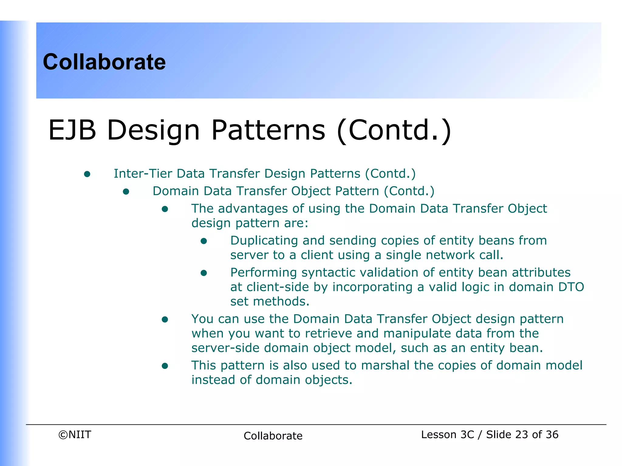 Collaborate


EJB Design Patterns (Contd.)
    •    Inter-Tier Data Transfer Design Patterns (Contd.)
          • Domain Data Transfer Object Pattern (Contd.)
                 • The advantages of using the Domain Data Transfer Object
                      design pattern are:
                        • Duplicating and sending copies of entity beans from
                            server to a client using a single network call.
                        • Performing syntactic validation of entity bean attributes
                            at client-side by incorporating a valid logic in domain DTO
                            set methods.
                 • You can use the Domain Data Transfer Object design pattern
                      when you want to retrieve and manipulate data from the
                      server-side domain object model, such as an entity bean.
                 • This pattern is also used to marshal the copies of domain model
                      instead of domain objects.



 ©NIIT                        Collaborate                  Lesson 3C / Slide 23 of 36
 