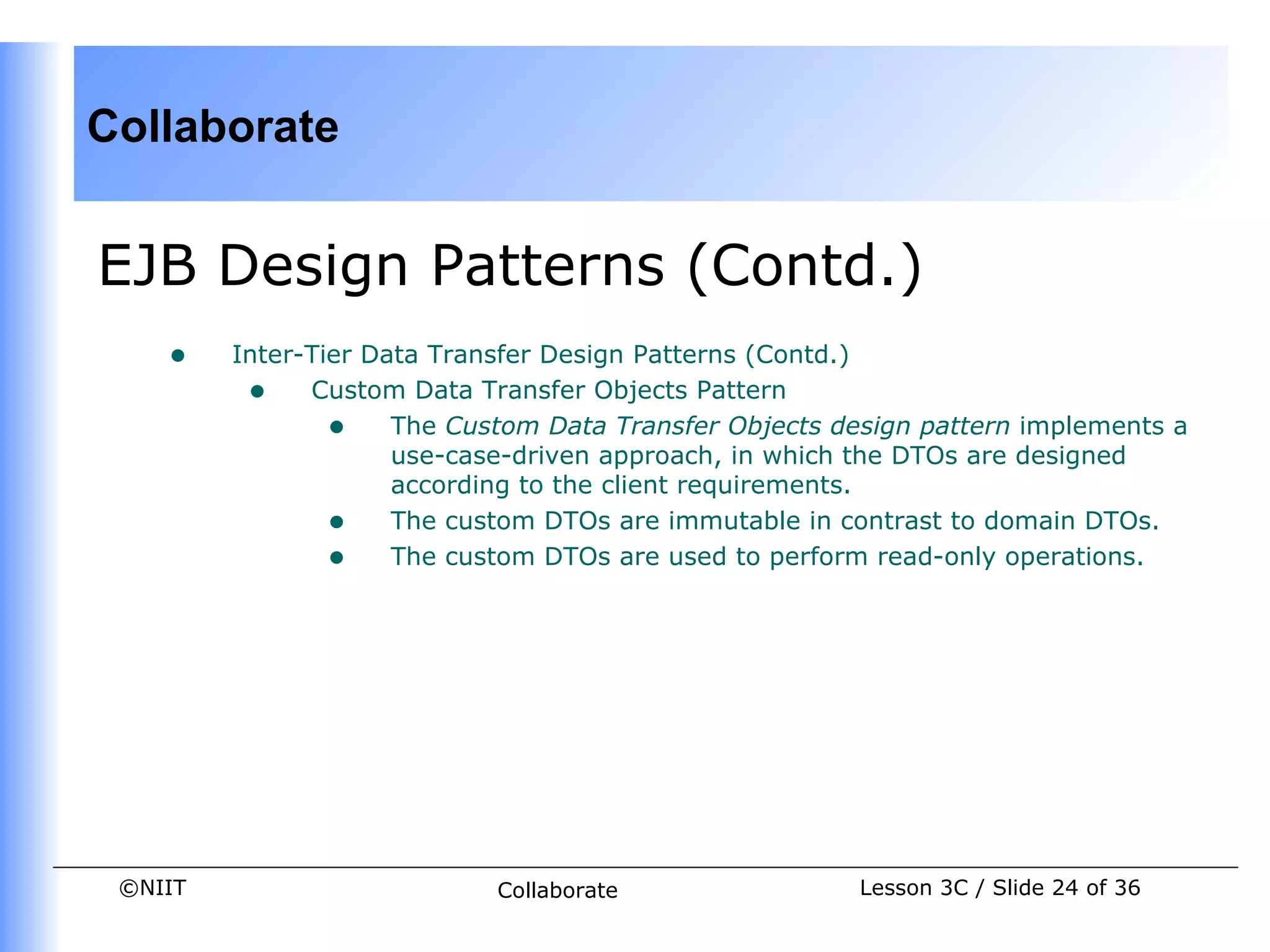 Collaborate


EJB Design Patterns (Contd.)
    •    Inter-Tier Data Transfer Design Patterns (Contd.)
          • Custom Data Transfer Objects Pattern
                 • The Custom Data Transfer Objects design pattern implements a
                      use-case-driven approach, in which the DTOs are designed
                      according to the client requirements.
                 • The custom DTOs are immutable in contrast to domain DTOs.
                 • The custom DTOs are used to perform read-only operations.




 ©NIIT                      Collaborate               Lesson 3C / Slide 24 of 36
 