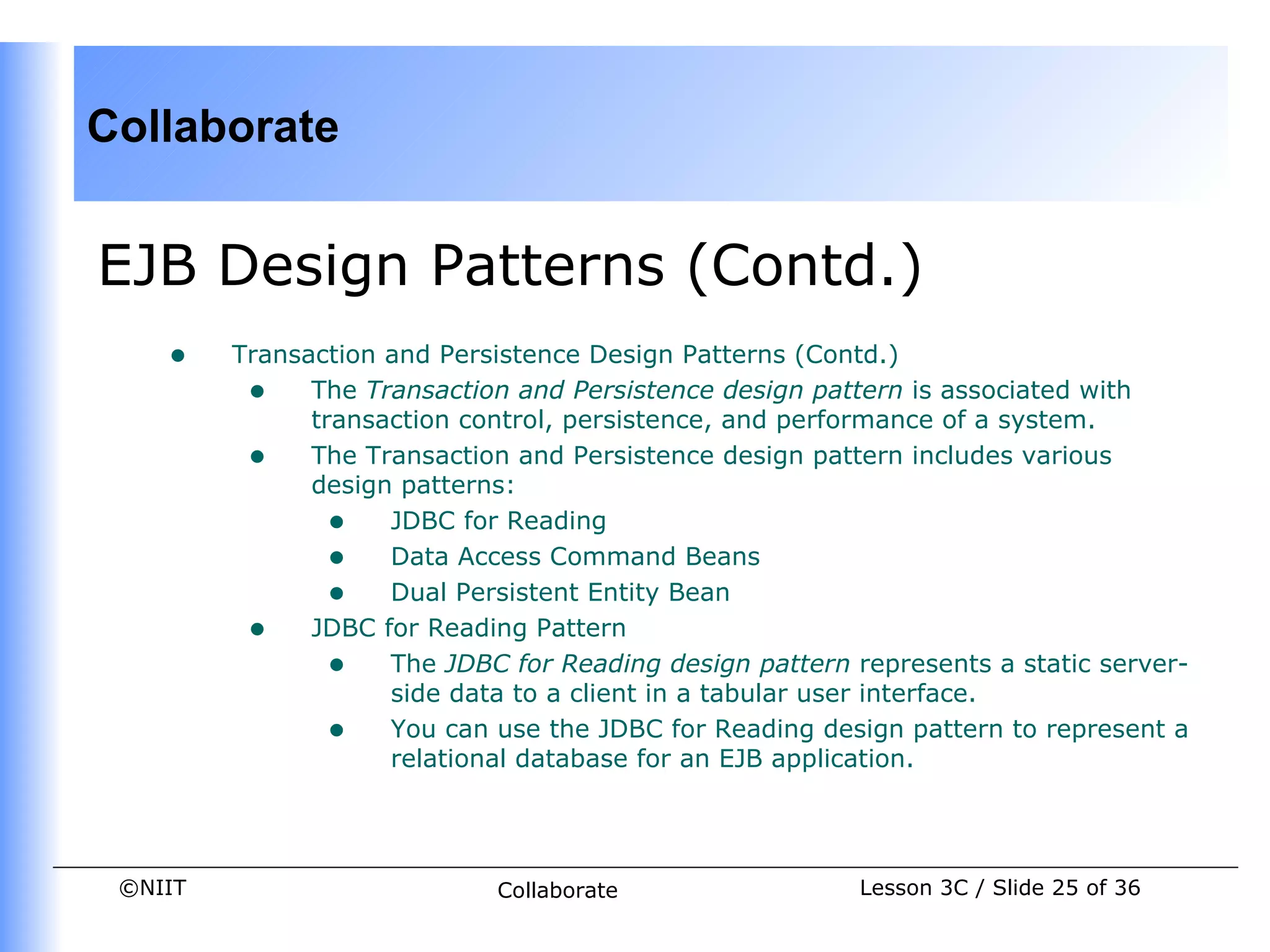 Collaborate


EJB Design Patterns (Contd.)
    •    Transaction and Persistence Design Patterns (Contd.)
          • The Transaction and Persistence design pattern is associated with
               transaction control, persistence, and performance of a system.
          • The Transaction and Persistence design pattern includes various
               design patterns:
                 • JDBC for Reading
                 • Data Access Command Beans
                 • Dual Persistent Entity Bean
          • JDBC for Reading Pattern
                 • The JDBC for Reading design pattern represents a static server-
                     side data to a client in a tabular user interface.
                 • You can use the JDBC for Reading design pattern to represent a
                     relational database for an EJB application.




 ©NIIT                       Collaborate                Lesson 3C / Slide 25 of 36
 