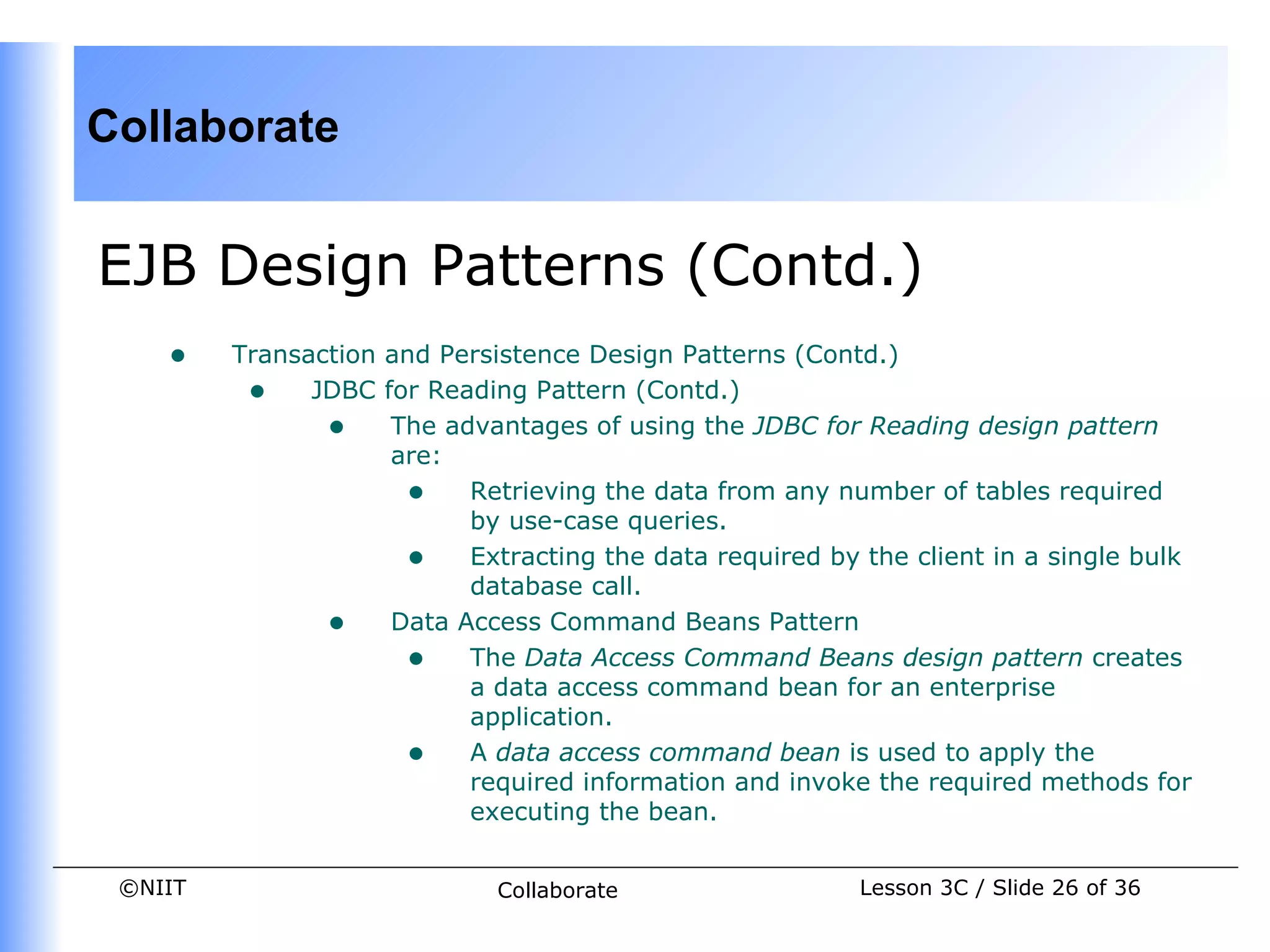 Collaborate


EJB Design Patterns (Contd.)
    •    Transaction and Persistence Design Patterns (Contd.)
          • JDBC for Reading Pattern (Contd.)
                • The advantages of using the JDBC for Reading design pattern
                     are:
                      • Retrieving the data from any number of tables required
                           by use-case queries.
                      • Extracting the data required by the client in a single bulk
                           database call.
                • Data Access Command Beans Pattern
                      • The Data Access Command Beans design pattern creates
                           a data access command bean for an enterprise
                           application.
                      • A data access command bean is used to apply the
                           required information and invoke the required methods for
                           executing the bean.


 ©NIIT                       Collaborate                 Lesson 3C / Slide 26 of 36
 