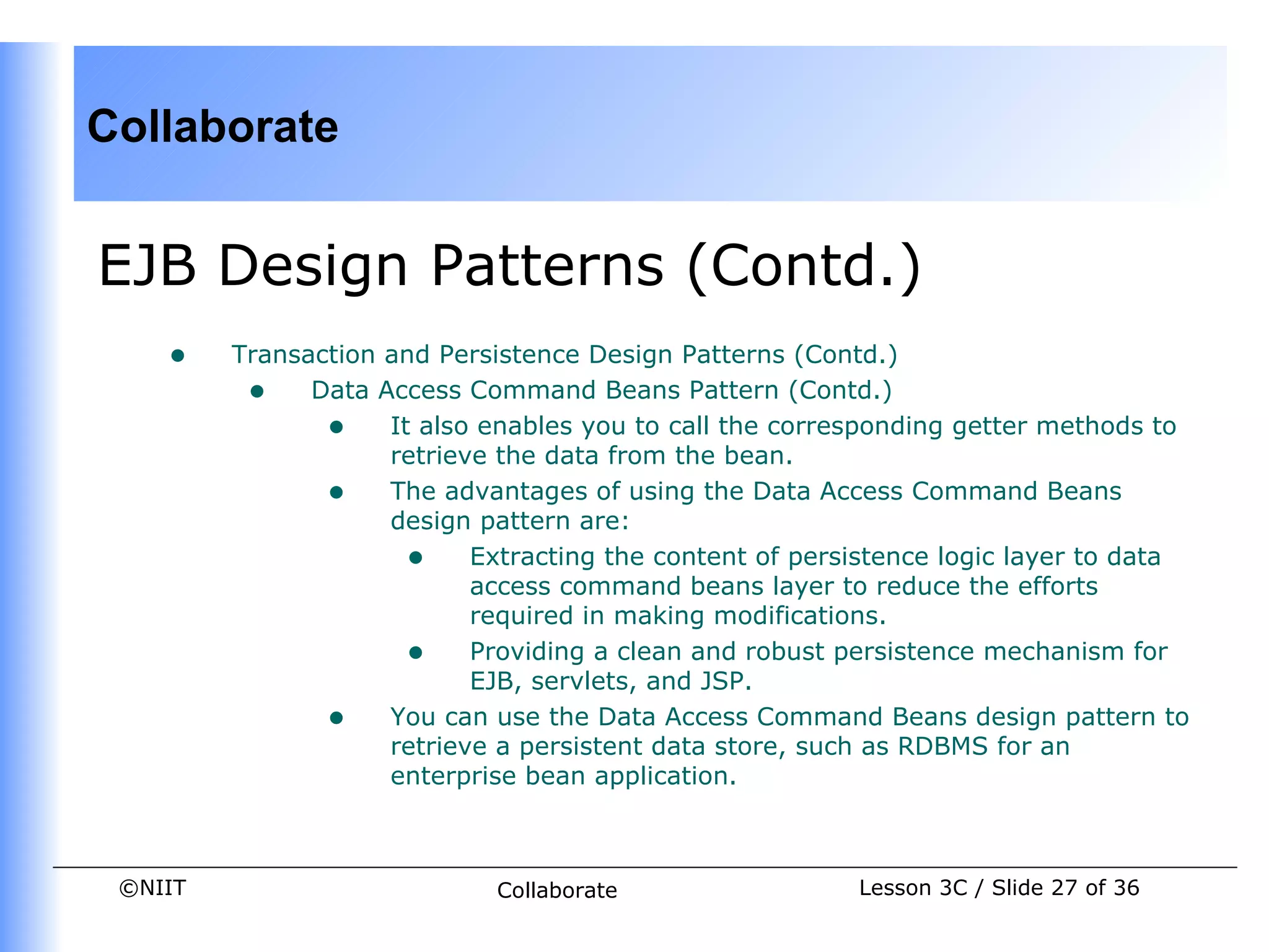 Collaborate


EJB Design Patterns (Contd.)
    •    Transaction and Persistence Design Patterns (Contd.)
          • Data Access Command Beans Pattern (Contd.)
                • It also enables you to call the corresponding getter methods to
                     retrieve the data from the bean.
                • The advantages of using the Data Access Command Beans
                     design pattern are:
                      • Extracting the content of persistence logic layer to data
                            access command beans layer to reduce the efforts
                            required in making modifications.
                      • Providing a clean and robust persistence mechanism for
                            EJB, servlets, and JSP.
                • You can use the Data Access Command Beans design pattern to
                     retrieve a persistent data store, such as RDBMS for an
                     enterprise bean application.



 ©NIIT                      Collaborate                 Lesson 3C / Slide 27 of 36
 