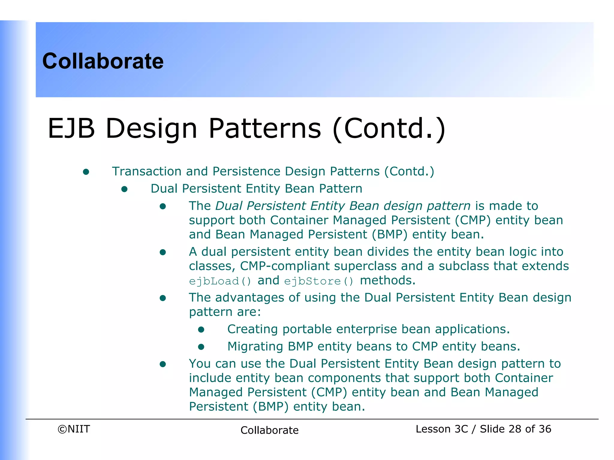 Collaborate


EJB Design Patterns (Contd.)
    •    Transaction and Persistence Design Patterns (Contd.)
          • Dual Persistent Entity Bean Pattern
                • The Dual Persistent Entity Bean design pattern is made to
                     support both Container Managed Persistent (CMP) entity bean
                     and Bean Managed Persistent (BMP) entity bean.
                • A dual persistent entity bean divides the entity bean logic into
                     classes, CMP-compliant superclass and a subclass that extends
                     ejbLoad() and ejbStore() methods.
                • The advantages of using the Dual Persistent Entity Bean design
                     pattern are:
                       • Creating portable enterprise bean applications.
                       • Migrating BMP entity beans to CMP entity beans.
                • You can use the Dual Persistent Entity Bean design pattern to
                     include entity bean components that support both Container
                     Managed Persistent (CMP) entity bean and Bean Managed
                     Persistent (BMP) entity bean.
 ©NIIT                       Collaborate                 Lesson 3C / Slide 28 of 36
 