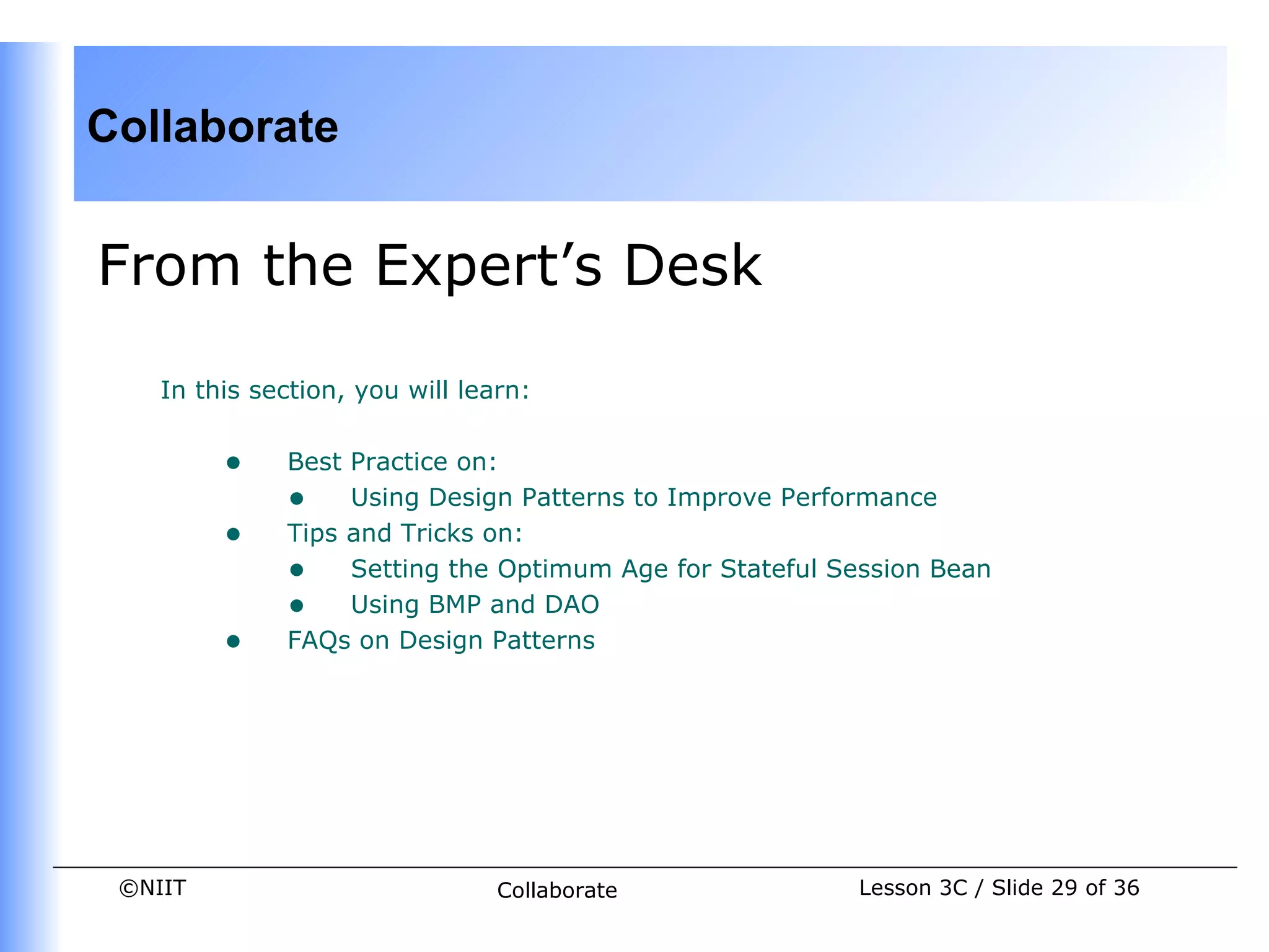 Collaborate


From the Expert’s Desk

    In this section, you will learn:


         •    Best Practice on:
              • Using Design Patterns to Improve Performance
         •    Tips and Tricks on:
              • Setting the Optimum Age for Stateful Session Bean
              • Using BMP and DAO
         •    FAQs on Design Patterns




 ©NIIT                           Collaborate           Lesson 3C / Slide 29 of 36
 