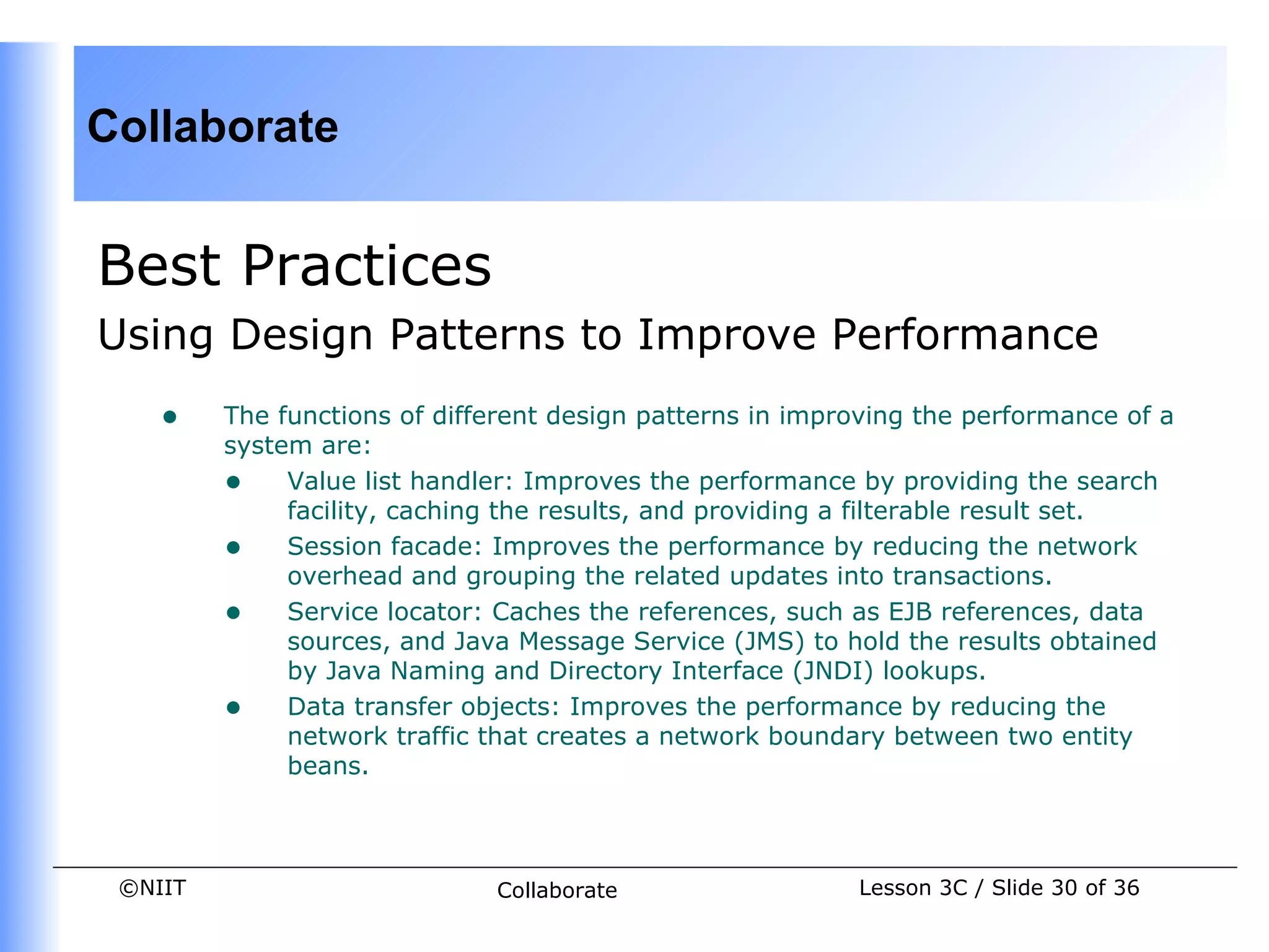 Collaborate


Best Practices
Using Design Patterns to Improve Performance
    •    The functions of different design patterns in improving the performance of a
         system are:
         • Value list handler: Improves the performance by providing the search
              facility, caching the results, and providing a filterable result set.
         • Session facade: Improves the performance by reducing the network
              overhead and grouping the related updates into transactions.
         • Service locator: Caches the references, such as EJB references, data
              sources, and Java Message Service (JMS) to hold the results obtained
              by Java Naming and Directory Interface (JNDI) lookups.
         • Data transfer objects: Improves the performance by reducing the
              network traffic that creates a network boundary between two entity
              beans.



 ©NIIT                        Collaborate                  Lesson 3C / Slide 30 of 36
 