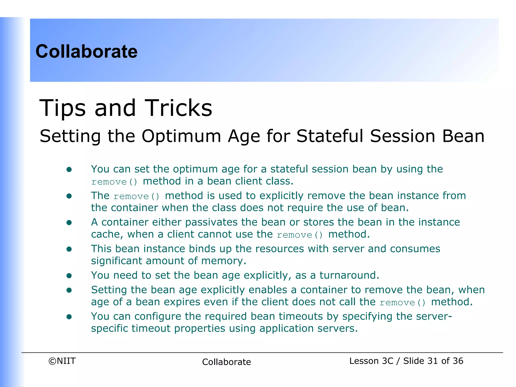 Collaborate


Tips and Tricks
Setting the Optimum Age for Stateful Session Bean
    •    You can set the optimum age for a stateful session bean by using the
         remove() method in a bean client class.
    •    The remove() method is used to explicitly remove the bean instance from
         the container when the class does not require the use of bean.
    •    A container either passivates the bean or stores the bean in the instance
         cache, when a client cannot use the remove() method.
    •    This bean instance binds up the resources with server and consumes
         significant amount of memory.
    •    You need to set the bean age explicitly, as a turnaround.
    •    Setting the bean age explicitly enables a container to remove the bean, when
         age of a bean expires even if the client does not call the remove() method.
    •    You can configure the required bean timeouts by specifying the server-
         specific timeout properties using application servers.


 ©NIIT                        Collaborate                 Lesson 3C / Slide 31 of 36
 