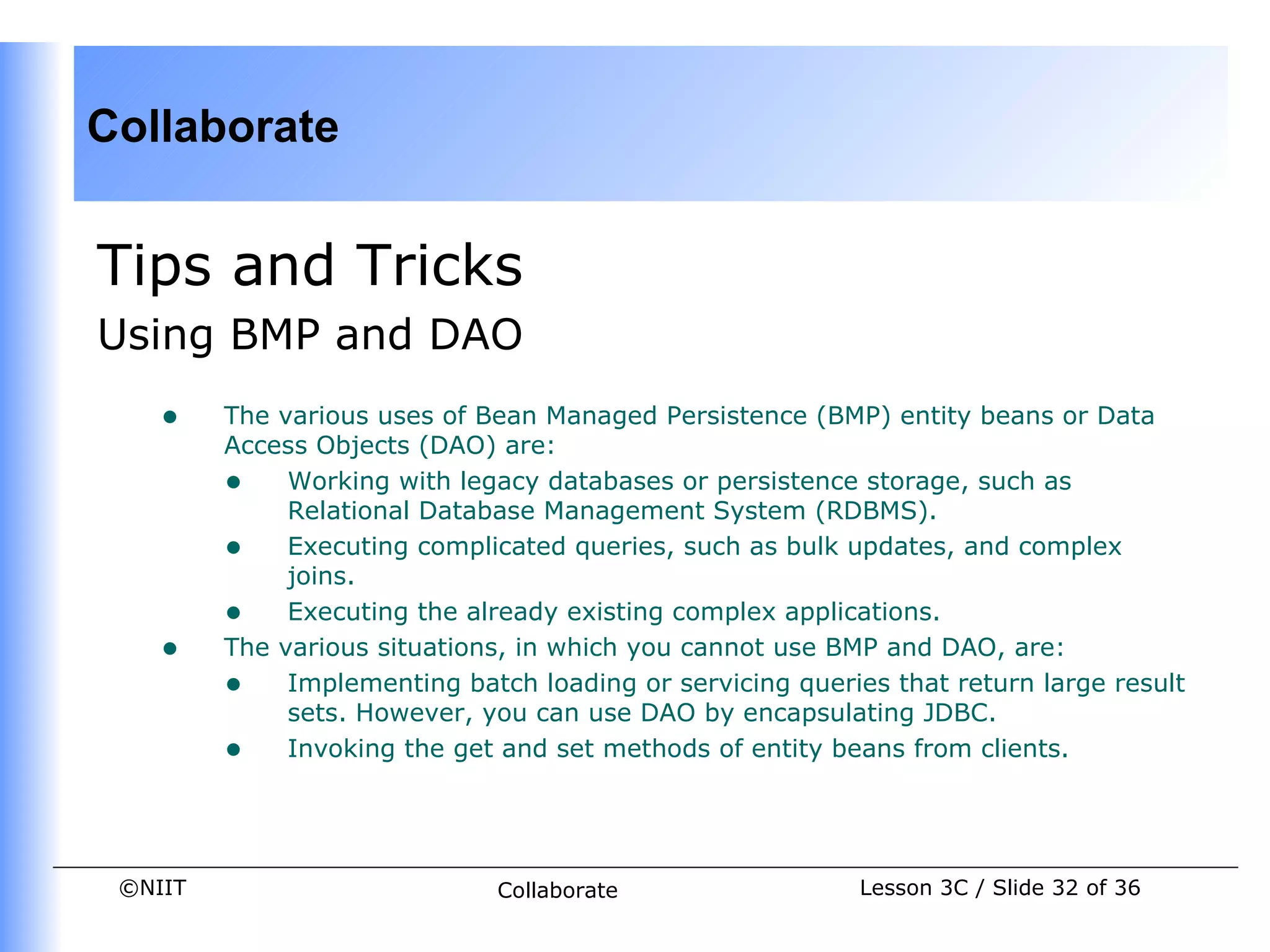 Collaborate


Tips and Tricks
Using BMP and DAO
    •    The various uses of Bean Managed Persistence (BMP) entity beans or Data
         Access Objects (DAO) are:
         • Working with legacy databases or persistence storage, such as
              Relational Database Management System (RDBMS).
         • Executing complicated queries, such as bulk updates, and complex
              joins.
         • Executing the already existing complex applications.
    •    The various situations, in which you cannot use BMP and DAO, are:
         • Implementing batch loading or servicing queries that return large result
              sets. However, you can use DAO by encapsulating JDBC.
         • Invoking the get and set methods of entity beans from clients.


 ©NIIT                        Collaborate                Lesson 3C / Slide 32 of 36
 