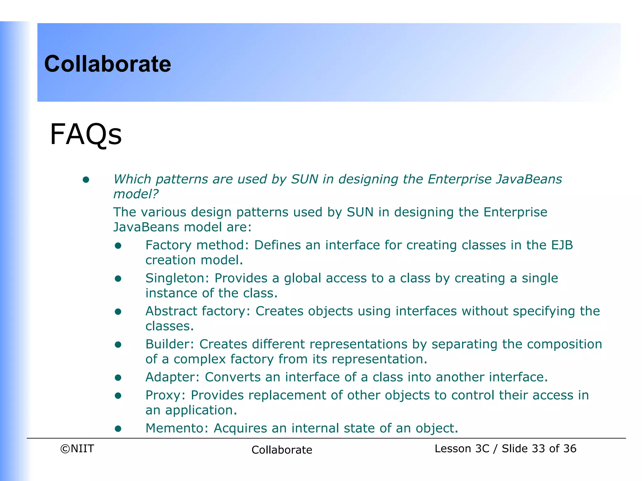 Collaborate


FAQs
    •    Which patterns are used by SUN in designing the Enterprise JavaBeans
         model?
         The various design patterns used by SUN in designing the Enterprise
         JavaBeans model are:
         • Factory method: Defines an interface for creating classes in the EJB
              creation model.
         • Singleton: Provides a global access to a class by creating a single
              instance of the class.
         • Abstract factory: Creates objects using interfaces without specifying the
              classes.
         • Builder: Creates different representations by separating the composition
              of a complex factory from its representation.
         • Adapter: Converts an interface of a class into another interface.
         • Proxy: Provides replacement of other objects to control their access in
              an application.
         • Memento: Acquires an internal state of an object.
 ©NIIT                        Collaborate                 Lesson 3C / Slide 33 of 36
 