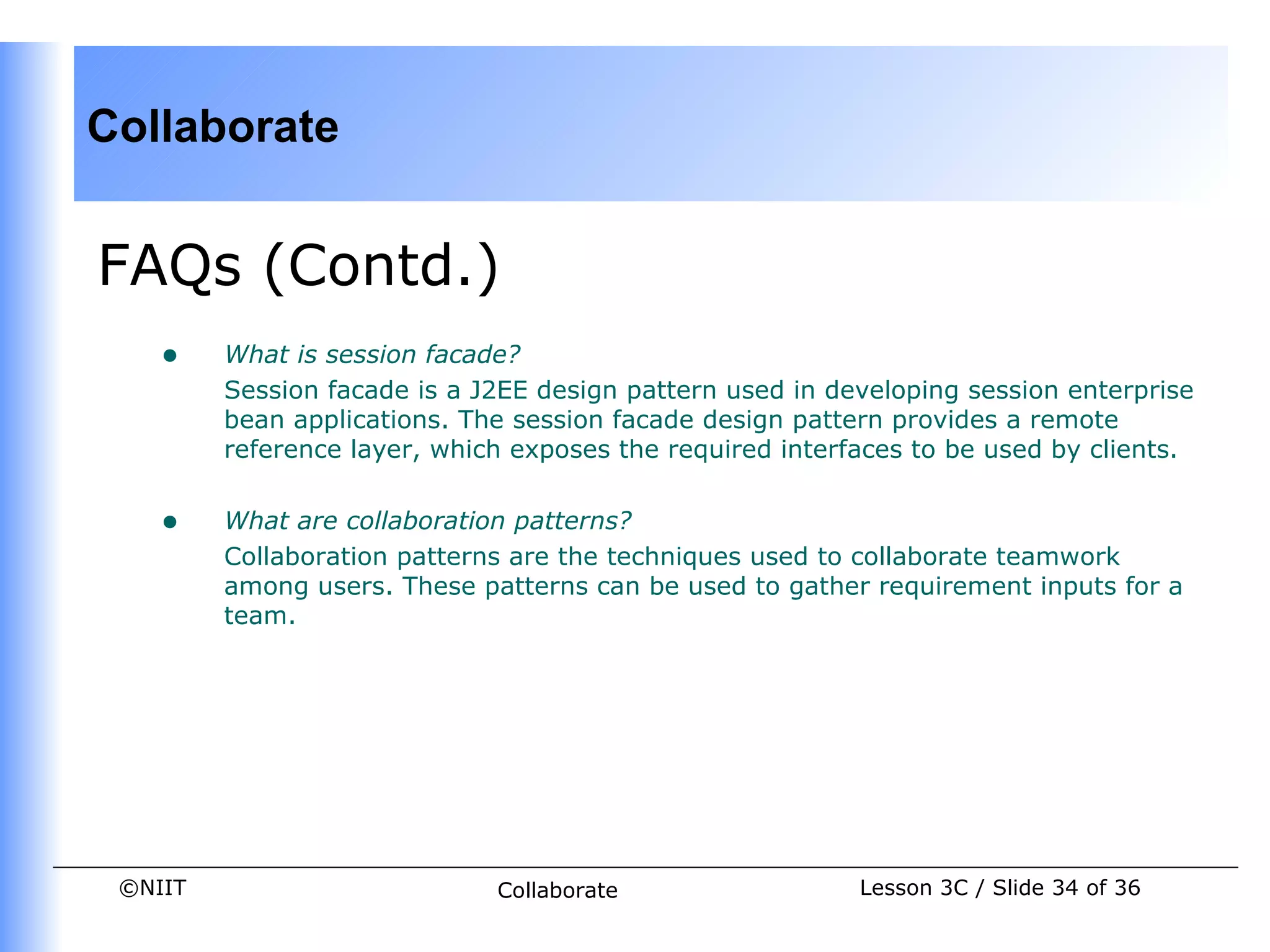 Collaborate


FAQs (Contd.)
    •    What is session facade?
         Session facade is a J2EE design pattern used in developing session enterprise
         bean applications. The session facade design pattern provides a remote
         reference layer, which exposes the required interfaces to be used by clients.


    •    What are collaboration patterns?
         Collaboration patterns are the techniques used to collaborate teamwork
         among users. These patterns can be used to gather requirement inputs for a
         team.




 ©NIIT                        Collaborate                  Lesson 3C / Slide 34 of 36
 