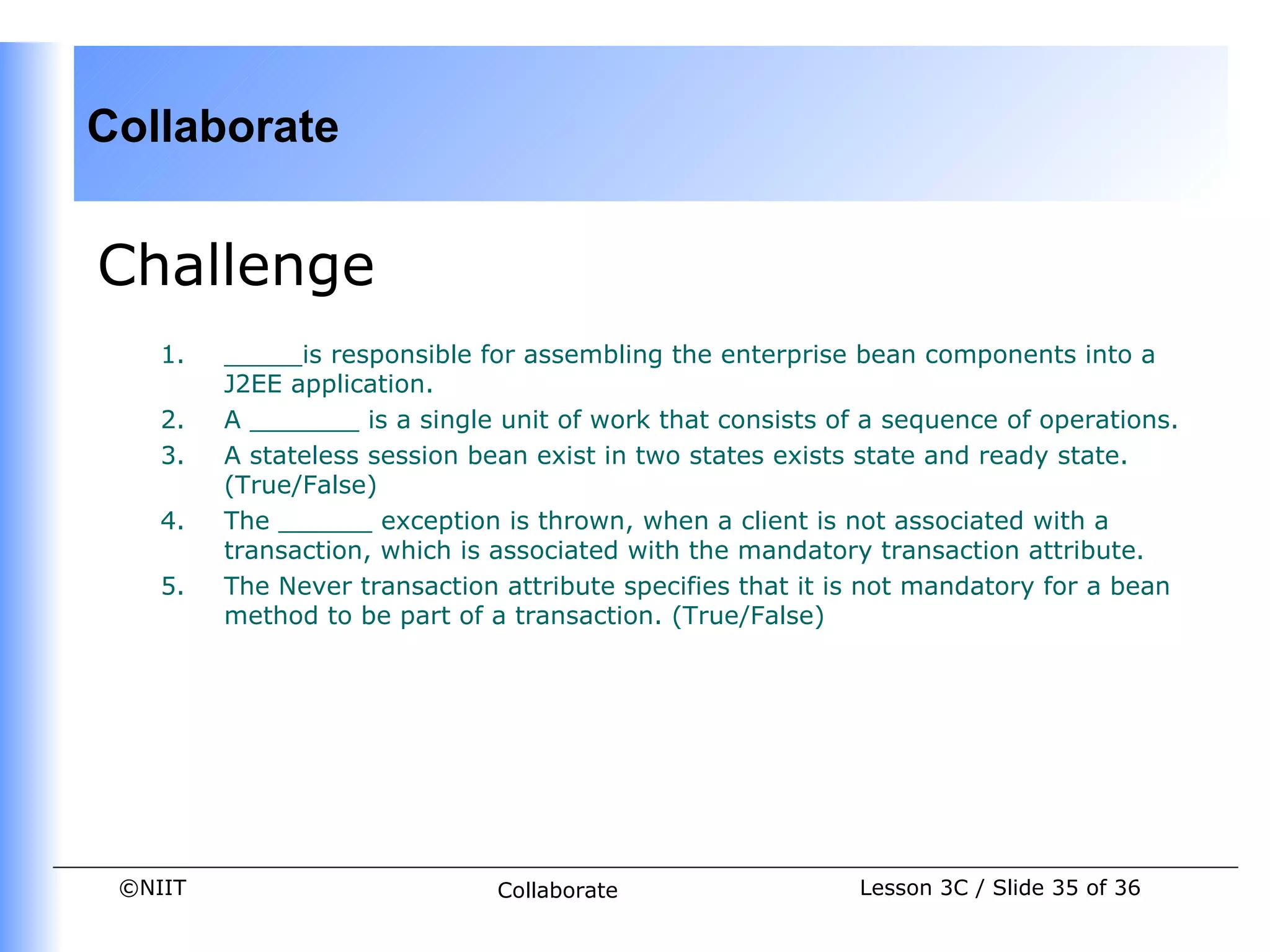 Collaborate


Challenge
    1.   _____is responsible for assembling the enterprise bean components into a
         J2EE application.
    2.   A _______ is a single unit of work that consists of a sequence of operations.
    3.   A stateless session bean exist in two states exists state and ready state.
         (True/False)
    4.   The ______ exception is thrown, when a client is not associated with a
         transaction, which is associated with the mandatory transaction attribute.
    5.   The Never transaction attribute specifies that it is not mandatory for a bean
         method to be part of a transaction. (True/False)




 ©NIIT                         Collaborate                  Lesson 3C / Slide 35 of 36
 