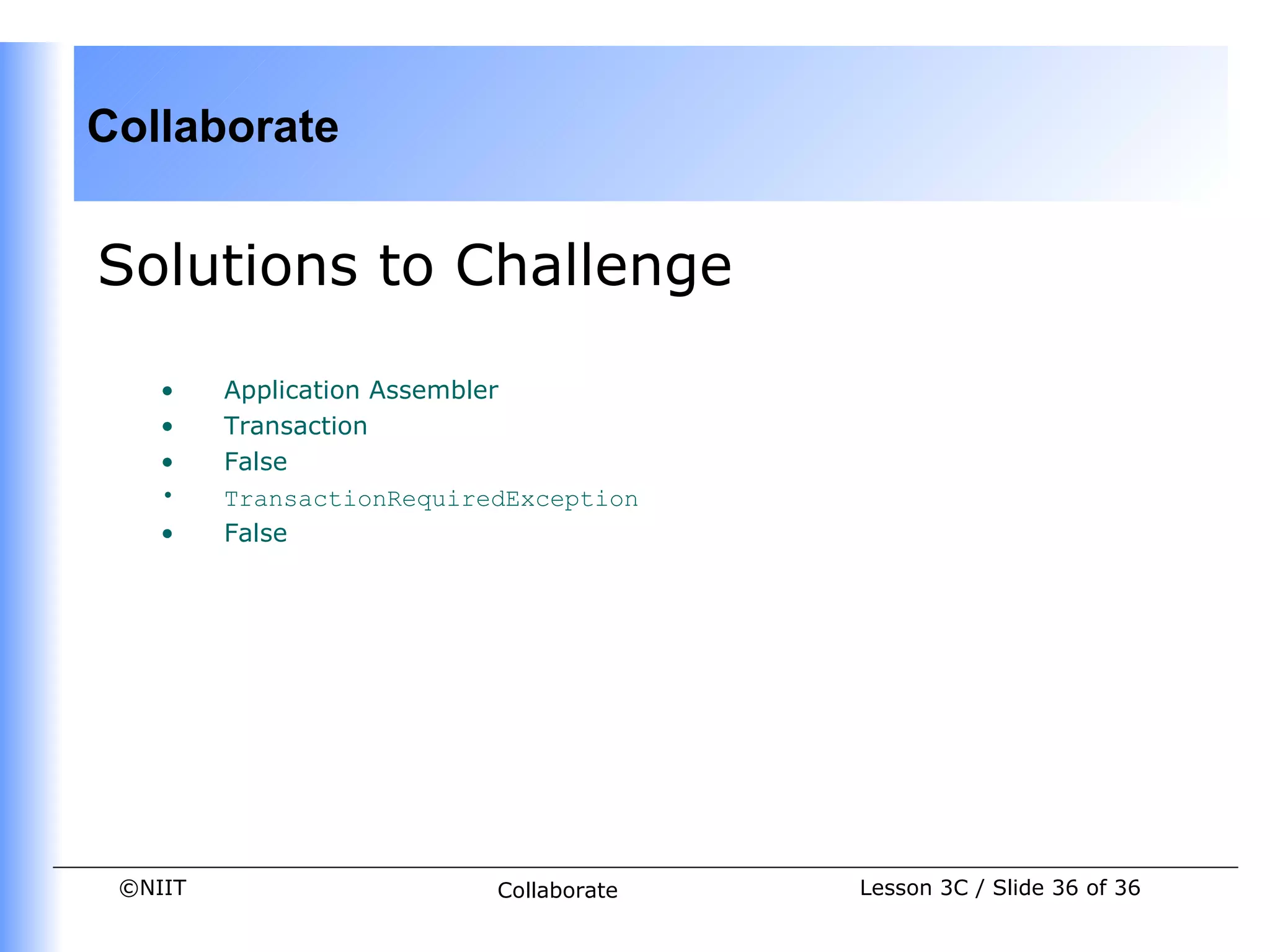 Collaborate


Solutions to Challenge

    •    Application Assembler
    •    Transaction
    •    False
    •    TransactionRequiredException
    •    False




 ©NIIT                     Collaborate   Lesson 3C / Slide 36 of 36
 