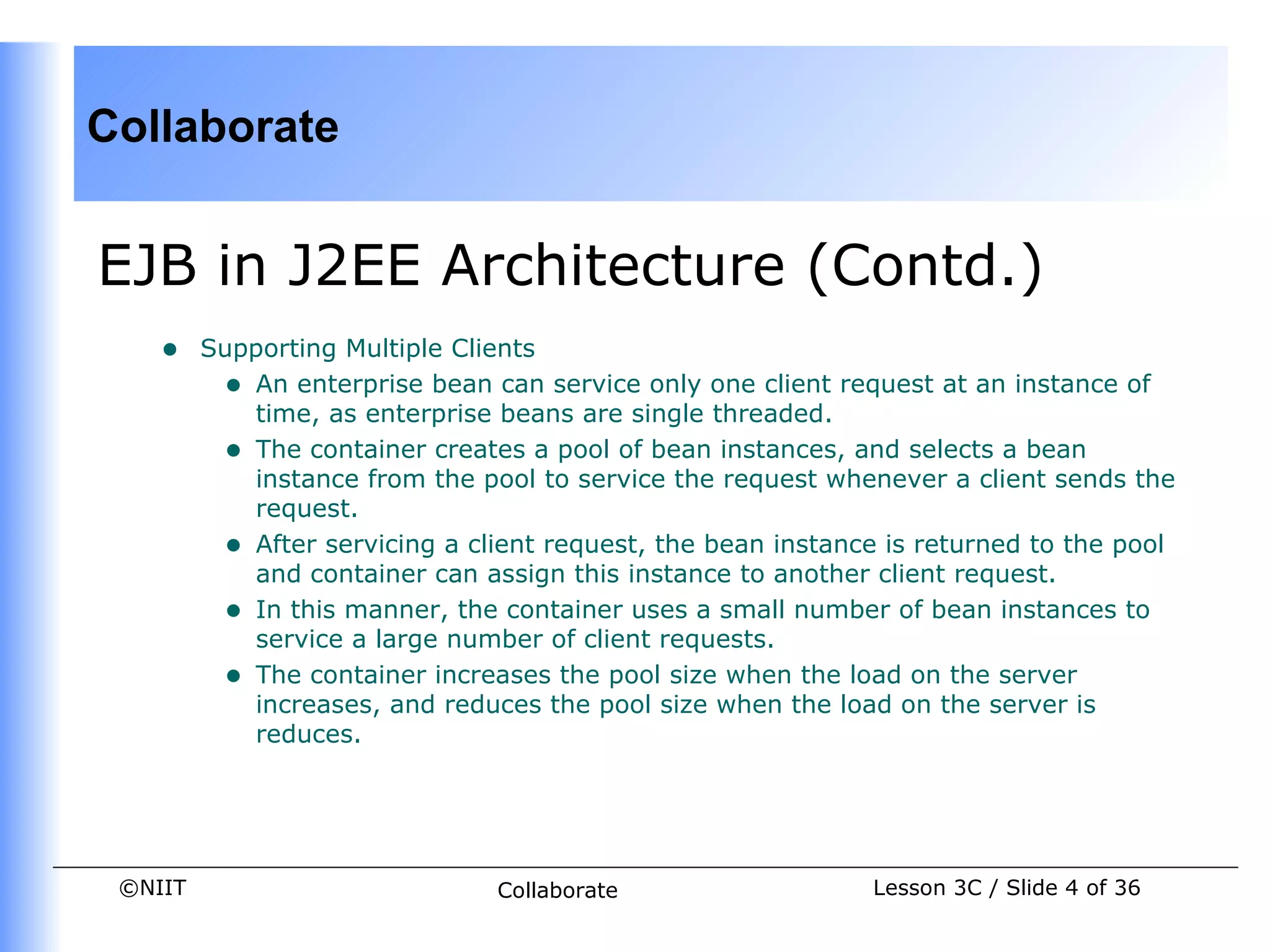 Collaborate


EJB in J2EE Architecture (Contd.)
    •    Supporting Multiple Clients
          • An enterprise bean can service only one client request at an instance of
            time, as enterprise beans are single threaded.
          • The container creates a pool of bean instances, and selects a bean
            instance from the pool to service the request whenever a client sends the
            request.
          • After servicing a client request, the bean instance is returned to the pool
            and container can assign this instance to another client request.
          • In this manner, the container uses a small number of bean instances to
            service a large number of client requests.
          • The container increases the pool size when the load on the server
            increases, and reduces the pool size when the load on the server is
            reduces.




 ©NIIT                          Collaborate                   Lesson 3C / Slide 4 of 36
 