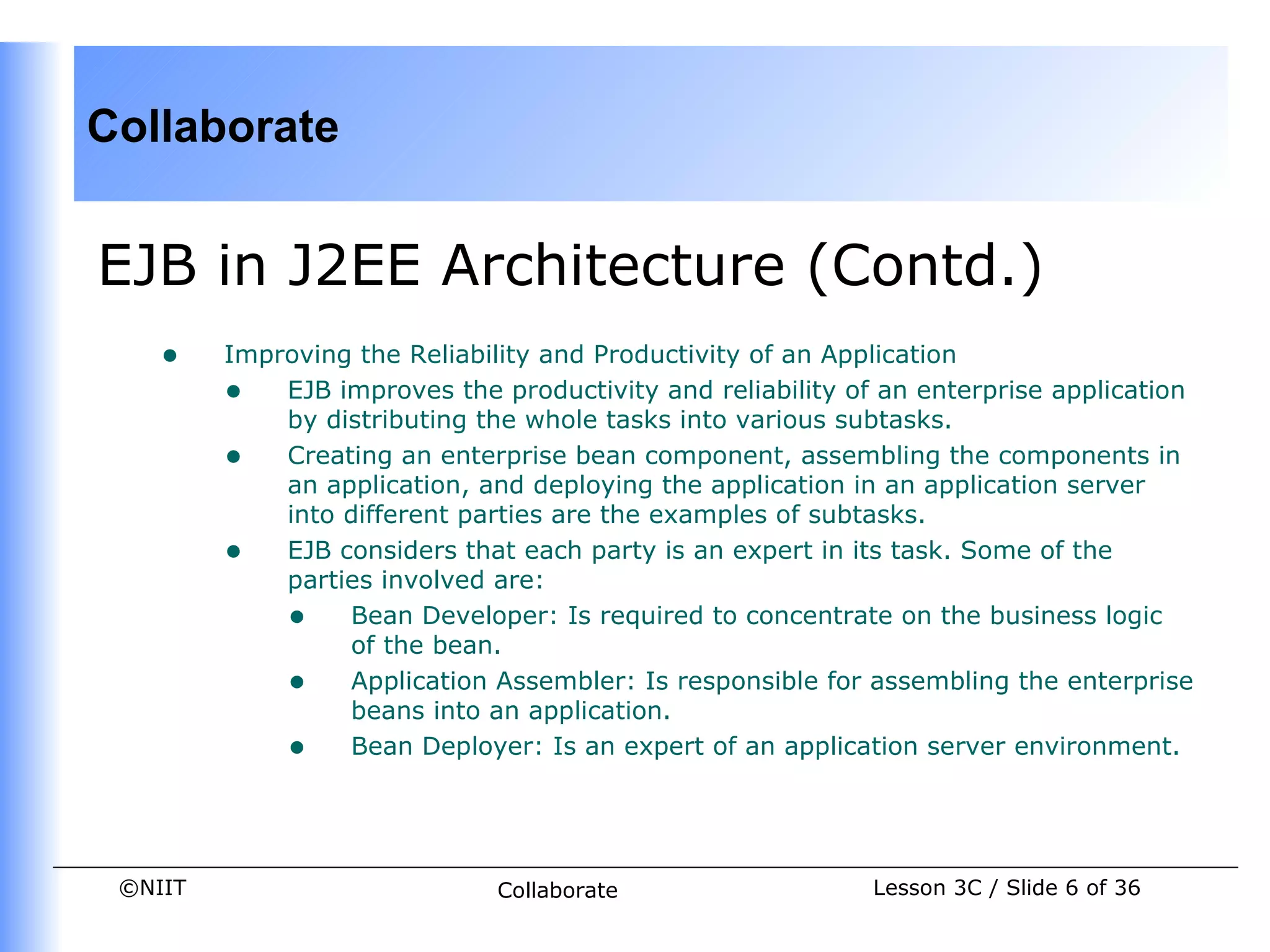 Collaborate


EJB in J2EE Architecture (Contd.)
    •    Improving the Reliability and Productivity of an Application
         • EJB improves the productivity and reliability of an enterprise application
             by distributing the whole tasks into various subtasks.
         • Creating an enterprise bean component, assembling the components in
             an application, and deploying the application in an application server
             into different parties are the examples of subtasks.
         • EJB considers that each party is an expert in its task. Some of the
             parties involved are:
             • Bean Developer: Is required to concentrate on the business logic
                  of the bean.
             • Application Assembler: Is responsible for assembling the enterprise
                  beans into an application.
             • Bean Deployer: Is an expert of an application server environment.


 ©NIIT                        Collaborate                  Lesson 3C / Slide 6 of 36
 