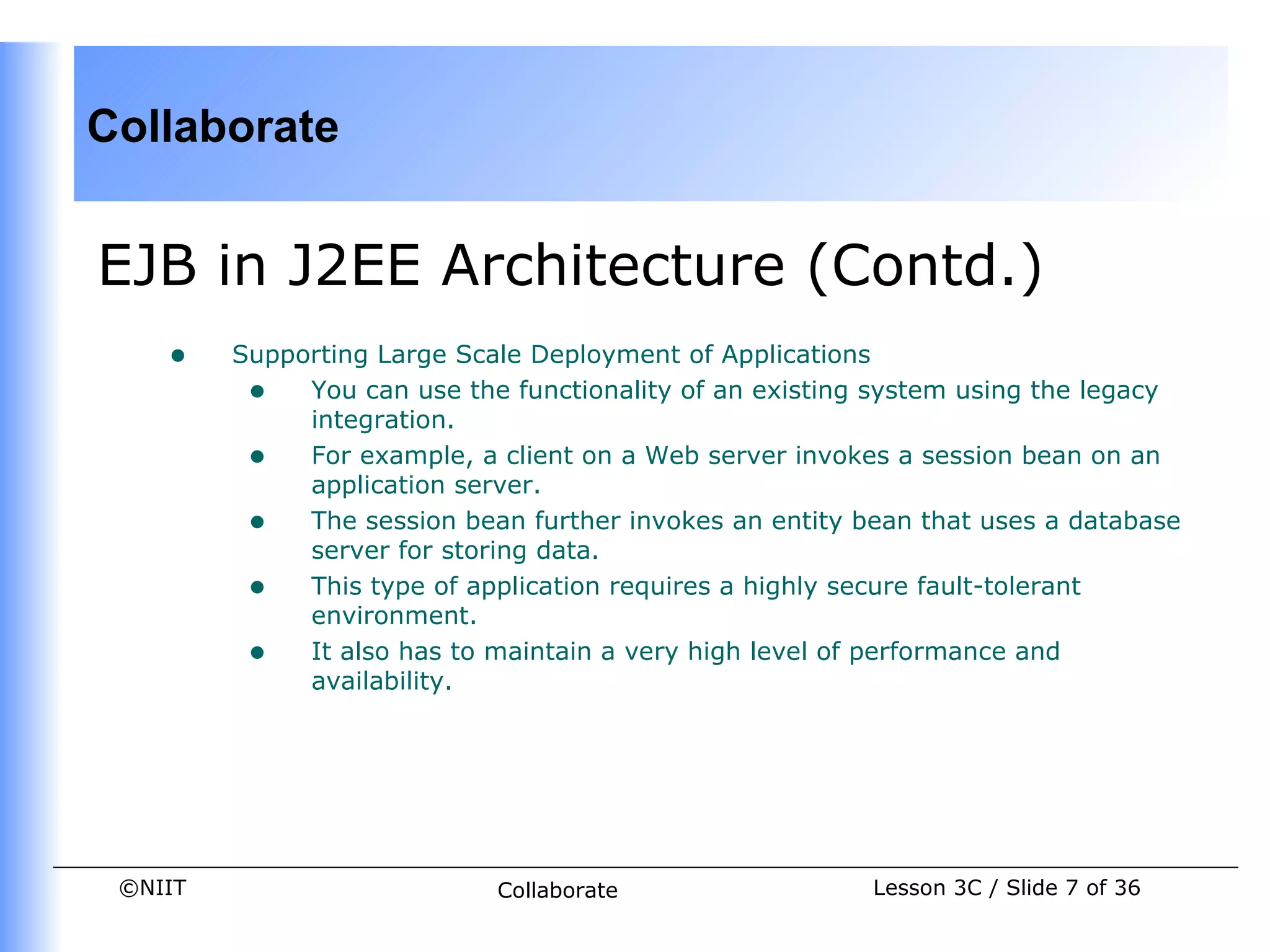 Collaborate


EJB in J2EE Architecture (Contd.)
    •    Supporting Large Scale Deployment of Applications
          • You can use the functionality of an existing system using the legacy
              integration.
          • For example, a client on a Web server invokes a session bean on an
              application server.
          • The session bean further invokes an entity bean that uses a database
              server for storing data.
          • This type of application requires a highly secure fault-tolerant
              environment.
          • It also has to maintain a very high level of performance and
              availability.




 ©NIIT                      Collaborate                 Lesson 3C / Slide 7 of 36
 