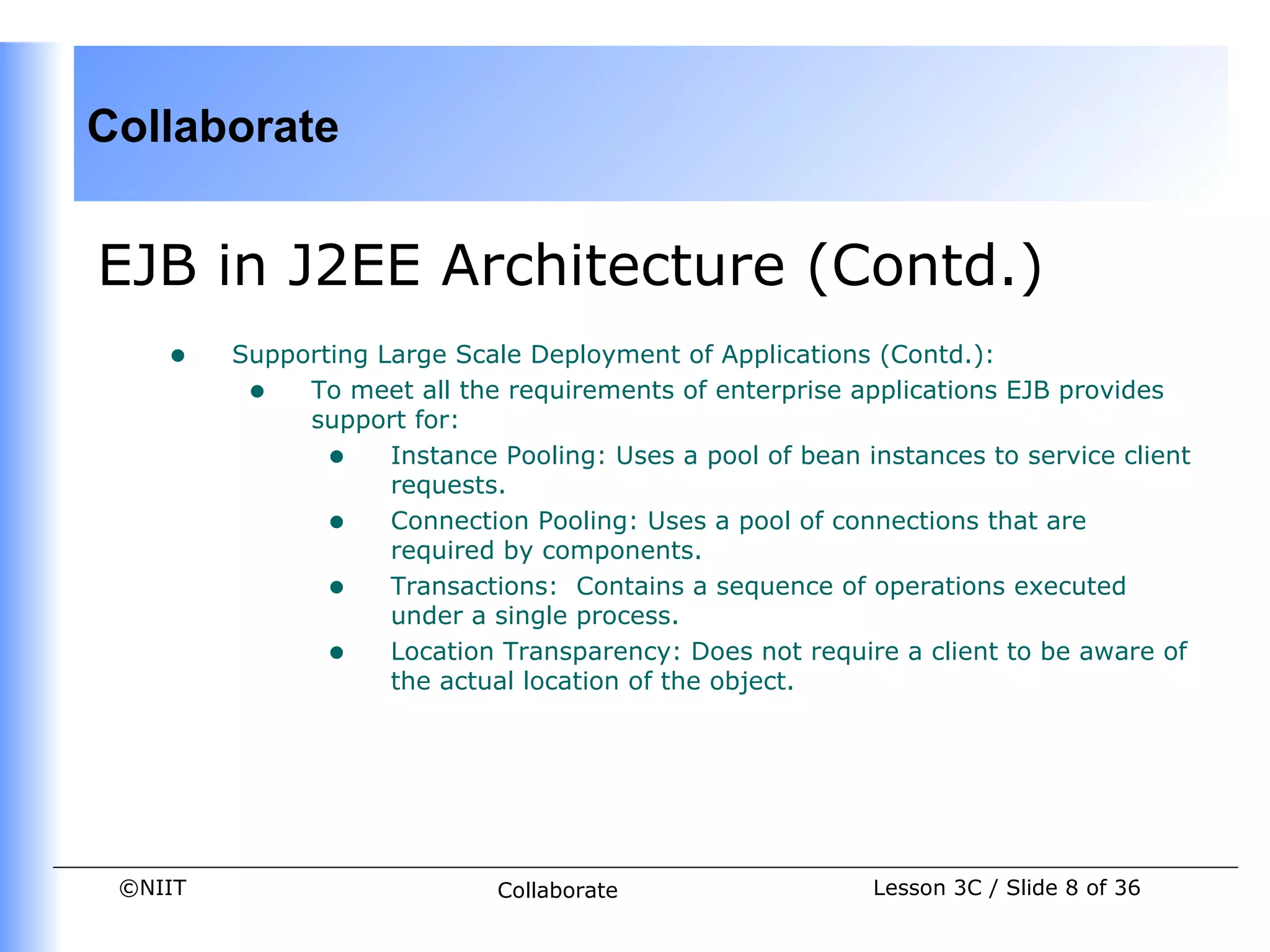 Collaborate


EJB in J2EE Architecture (Contd.)
    •    Supporting Large Scale Deployment of Applications (Contd.):
          • To meet all the requirements of enterprise applications EJB provides
              support for:
                • Instance Pooling: Uses a pool of bean instances to service client
                     requests.
                • Connection Pooling: Uses a pool of connections that are
                     required by components.
                • Transactions: Contains a sequence of operations executed
                     under a single process.
                • Location Transparency: Does not require a client to be aware of
                     the actual location of the object.




 ©NIIT                       Collaborate                  Lesson 3C / Slide 8 of 36
 