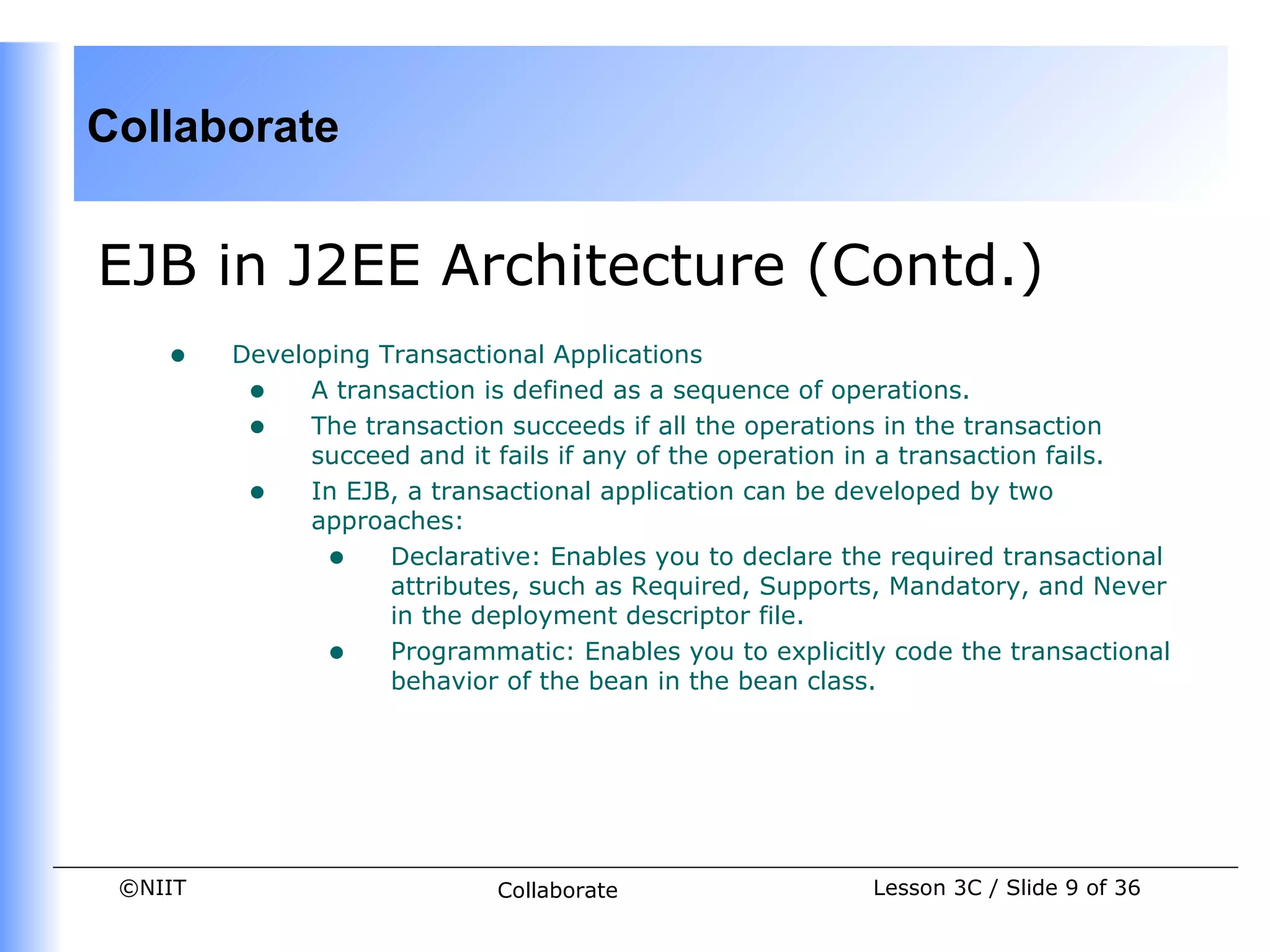 Collaborate


EJB in J2EE Architecture (Contd.)
    •    Developing Transactional Applications
          • A transaction is defined as a sequence of operations.
          • The transaction succeeds if all the operations in the transaction
               succeed and it fails if any of the operation in a transaction fails.
          • In EJB, a transactional application can be developed by two
               approaches:
                • Declarative: Enables you to declare the required transactional
                     attributes, such as Required, Supports, Mandatory, and Never
                     in the deployment descriptor file.
                • Programmatic: Enables you to explicitly code the transactional
                     behavior of the bean in the bean class.




 ©NIIT                       Collaborate                   Lesson 3C / Slide 9 of 36
 