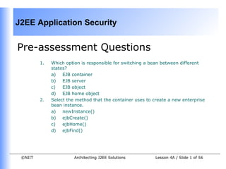 J2EE Application Security


Pre-assessment Questions
         1.   Which option is responsible for switching a bean between different
              states?
              a)   EJB container
              b) EJB server
              c)   EJB object
              d) EJB home object
         2.   Select the method that the container uses to create a new enterprise
              bean instance.
              a)   newInstance()
              b) ejbCreate()
              c)   ejbHome()
              d) ejbFind()




 ©NIIT                  Architecting J2EE Solutions         Lesson 4A / Slide 1 of 56
 