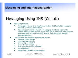 Messaging and Internationalization



Messaging Using JMS (Contd.)
    •    Messaging Servers
         • A messaging server is a middleware system that facilitates messaging
             between enterprise applications.
         • Messaging server sits between a messaging client and receiver to
             receive message from clients, route message to a receiver, and perform
             other functions, such as ensuring reliable messaging and provide
             acknowledgement.
    •    Consideration for Selecting a Messaging Server
         • Internet-based Design
         • Guaranteed Messaging
         • Security Management
         • Restrictive Control Flow Support
         • Interoperability
         • Support for Dynamic Environments
 ©NIIT                 Architecting J2EE Solutions        Lesson 4B / Slide 10 of 42
 