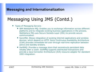 Messaging and Internationalization

Messaging Using JMS (Contd.)
    •    Types of Messaging Servers
           • IBM WebSphere MQ: Enables you to exchange information across different
             platforms and to integrate existing business applications in the process.
             WebSphere MQ uses Secure Sockets Layer (SSL) to provide secure
             communication.
           • SonicMQ: Allows integration of existing Internet applications and wireless
             devices, which depend on HTTP. Sonic Continuous Availability Architecture
             (CAA) provides immediate fail over through real-time replication between
             active and standby brokers.
           • SwiftMQ: Provides a message store that reconstructs persistent data
             reliably after a crash. SwiftMQ supports distributed transactions and
             provide a Java Connector Architecture (JCA) resource adapter for standard
             J2EE integration.




 ©NIIT                    Architecting J2EE Solutions        Lesson 4B / Slide 11 of 42
 