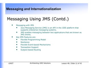 Messaging and Internationalization


Messaging Using JMS (Contd.)
    •    Messaging with JMS
         • Java Messaging Service (JMS) is an API in the J2EE platform that
              supports enterprise messaging systems.
         • JMS enables messaging between two applications that are known as
              JMS clients.
    •    Key JMS Features are:
         • Flexible Programming Model
         • Resilience
         • Flexible Event-based Mechanisms
         • Transaction Support
         • Subject-based Routing




 ©NIIT                Architecting J2EE Solutions     Lesson 4B / Slide 12 of 42
 