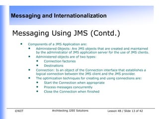 Messaging and Internationalization


Messaging Using JMS (Contd.)
    •    Components of a JMS Application are:
         • Administered Objects: Are JMS objects that are created and maintained
            by the administrator of JMS application server for the use of JMS clients.
         • Administered objects are of two types:
            • Connection factories
            • Destinations
         • Connection: Is an object of the Connection interface that establishes a
            logical connection between the JMS client and the JMS provider.
         • The optimization techniques for creating and using connections are:
            • Start the Connection when appropriate
            • Process messages concurrently
            • Close the Connection when finished



 ©NIIT                  Architecting J2EE Solutions        Lesson 4B / Slide 13 of 42
 