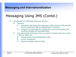 Messaging and Internationalization


Messaging Using JMS (Contd.)
    •    Components of a JMS Application are (Contd.):
         • Sessions
            • Interaction that takes place between a JMS client and JMS provider
                 during a particular task is encapsulated in a session.
            • A session is responsible for sending and receiving messages and
                 handling message acknowledgements.
         • The optimization techniques that you need to consider when you create
            a session object are:
            • Choose proper acknowledgement mode
            • Control Transaction
            • Close the Session when finished




 ©NIIT                 Architecting J2EE Solutions     Lesson 4B / Slide 14 of 42
 