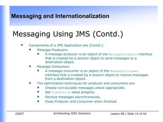 Messaging and Internationalization


Messaging Using JMS (Contd.)
    •    Components of a JMS Application are (Contd.):
         • Message Producers
            • A message producer is an object of the MessageProducer interface
                 that is created by a session object to send messages to a
                 destination object.
         • Message Consumers
            • A message consumer is an object of the MessageConsumer
                 interface that is created by a session object to receive messages
                 from a destination object.
         • The optimization techniques for producer and consumers are:
            • Choose non-durable messages where appropriate.
            • Set TimeToLive value properly.
             •    Receive messages asynchronously.
             •    Close Producer and Consumer when finished.


 ©NIIT                 Architecting J2EE Solutions       Lesson 4B / Slide 15 of 42
 