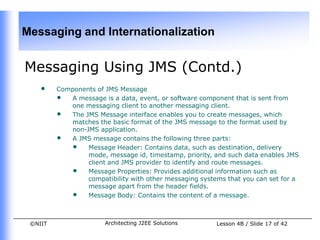Messaging and Internationalization


Messaging Using JMS (Contd.)
    •    Components of JMS Message
         • A message is a data, event, or software component that is sent from
            one messaging client to another messaging client.
         • The JMS Message interface enables you to create messages, which
            matches the basic format of the JMS message to the format used by
            non-JMS application.
         • A JMS message contains the following three parts:
            • Message Header: Contains data, such as destination, delivery
                 mode, message id, timestamp, priority, and such data enables JMS
                 client and JMS provider to identify and route messages.
            • Message Properties: Provides additional information such as
                 compatibility with other messaging systems that you can set for a
                 message apart from the header fields.
            • Message Body: Contains the content of a message.


 ©NIIT                 Architecting J2EE Solutions       Lesson 4B / Slide 17 of 42
 