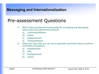 Messaging and Internationalization


Pre-assessment Questions
         3.   Which class provides the functionality for encrypting and decrypting
              data using a key agreement protocol?
              a)   CipherInputStream
              b) Cipher
              c)   KeyAgreement
              d) FileInputStream
         4.   Select the class that you can use to generate symmetric keys to perform
              symmetric encryptions.
              a)   KeyGenerator
              b) Mac
              c)   KeyAgreement
              d) Cipher




 ©NIIT                  Architecting J2EE Solutions        Lesson 4B / Slide 2 of 42
 