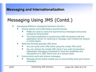 Messaging and Internationalization


Messaging Using JMS (Contd.)
    •    Developing Effective messaging Solutions (Contd.)
         • Access session and entity beans asynchronously
             • MDBs are used to consume asynchronous messages and access
                  enterprise functionality.
             • The client establishes a synchronous RMI connection with the
                  application server on receiving a message, and invokes the session
                  or entity beans.
         • Build the thinnest possible JMS client
             • You can build a thin JMS client using the simple JMS client.
             • You can choose the simple JMS client if you want to provide a
                  lightweight messaging compared to have the scalability and
                  robustness of a J2EE client such as a session bean.
         • Concurrently send and receive messages
             • Message-driven beans enable you to concurrently send and receive
                  messages.


 ©NIIT                 Architecting J2EE Solutions        Lesson 4B / Slide 20 of 42
 