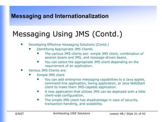 Messaging and Internationalization


Messaging Using JMS (Contd.)
    •    Developing Effective messaging Solutions (Contd.)
         • Identifying Appropriate JMS Clients
              • The various JMS clients are: simple JMS client, combination of
                   session beans and JMS, and message-driven beans.
              • You can select the appropriate JMS client depending on the
                   requirement of an application.
    •    Various JMS Clients are:
         • Simple JMS client
              • You can add enterprise messaging capabilities to a Java applet,
                   command-line application, Swing application, or Java WebStart
                   client to make them JMS-capable application.
              • A new application that utilizes JMS can be deployed with a little
                   client-side configuration.
              • The simple JMS client has disadvantage in case of security,
                   transaction handling, and scalability.


 ©NIIT                  Architecting J2EE Solutions       Lesson 4B / Slide 21 of 42
 