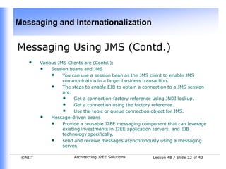 Messaging and Internationalization


Messaging Using JMS (Contd.)
    •    Various JMS Clients are (Contd.):
         • Session beans and JMS
              • You can use a session bean as the JMS client to enable JMS
                   communication in a larger business transaction.
              • The steps to enable EJB to obtain a connection to a JMS session
                   are:
                   • Get a connection-factory reference using JNDI lookup.
                   • Get a connection using the factory reference.
                   • Use the topic or queue connection object for JMS.
         • Message-driven beans
              • Provide a reusable J2EE messaging component that can leverage
                   existing investments in J2EE application servers, and EJB
                   technology specifically.
              • send and receive messages asynchronously using a messaging
                   server.

 ©NIIT                 Architecting J2EE Solutions      Lesson 4B / Slide 22 of 42
 