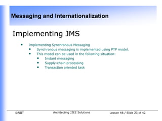 Messaging and Internationalization


Implementing JMS
    •    Implementing Synchronous Messaging
         • Synchronous messaging is implemented using PTP model.
         • This model can be used in the following situation:
             • Instant messaging
             • Supply-chain processing
             • Transaction oriented task




 ©NIIT                Architecting J2EE Solutions    Lesson 4B / Slide 23 of 42
 