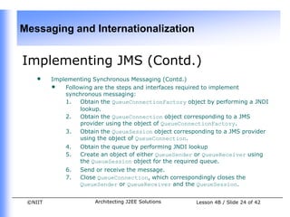 Messaging and Internationalization


Implementing JMS (Contd.)
    •    Implementing Synchronous Messaging (Contd.)
         • Following are the steps and interfaces required to implement
             synchronous messaging:
             1.  Obtain the QueueConnectionFactory object by performing a JNDI
                 lookup.
             2.  Obtain the QueueConnection object corresponding to a JMS
                 provider using the object of QueueConnectionFactory.
             3.  Obtain the QueueSession object corresponding to a JMS provider
                 using the object of QueueConnection.
             4.   Obtain the queue by performing JNDI lookup
             5.   Create an object of either QueueSender or QueueReceiver using
                  the QueueSession object for the required queue.
             6.   Send or receive the message.
             7.   Close QueueConnection, which correspondingly closes the
                  QueueSender or QueueReceiver and the QueueSession.


 ©NIIT                 Architecting J2EE Solutions      Lesson 4B / Slide 24 of 42
 