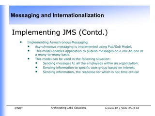 Messaging and Internationalization


Implementing JMS (Contd.)
    •    Implementing Asynchronous Messaging
         • Asynchronous messaging is implemented using Pub/Sub Model.
         • This model enables application to publish messages on a one-to-one or
             a many-to-many basis.
         • This model can be used in the following situation:
             • Sending messages to all the employees within an organization.
             • Sending information to specific user group based on interest
             • Sending information, the response for which is not time critical




 ©NIIT                 Architecting J2EE Solutions      Lesson 4B / Slide 25 of 42
 