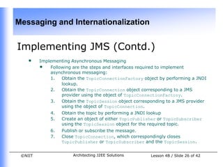 Messaging and Internationalization


Implementing JMS (Contd.)
    •    Implementing Asynchronous Messaging
         • Following are the steps and interfaces required to implement
             asynchronous messaging:
             1.  Obtain the TopicConnectionFactory object by performing a JNDI
                 lookup.
             2.  Obtain the TopicConnection object corresponding to a JMS
                 provider using the object of TopicConnectionFactory.
             3.  Obtain the TopicSession object corresponding to a JMS provider
                 using the object of TopicConnection.
             4.   Obtain the topic by performing a JNDI lookup
             5.   Create an object of either TopicPublisher or TopicSubscriber
                  using the TopicSession object for the required topic.
             6.   Publish or subscribe the message.
             7.   Close TopicConnection, which correspondingly closes
                  TopicPublisher or TopicSubscriber and the TopicSession.


 ©NIIT                 Architecting J2EE Solutions      Lesson 4B / Slide 26 of 42
 