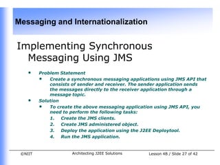 Messaging and Internationalization


Implementing Synchronous
  Messaging Using JMS
    •    Problem Statement
         • Create a synchronous messaging applications using JMS API that
             consists of sender and receiver. The sender application sends
             the messages directly to the receiver application through a
             message topic.
    •    Solution
         • To create the above messaging application using JMS API, you
             need to perform the following tasks:
             1. Create the JMS clients.
             2. Create JMS administered object.
             3. Deploy the application using the J2EE Deploytool.
             4. Run the JMS application.


 ©NIIT               Architecting J2EE Solutions   Lesson 4B / Slide 27 of 42
 