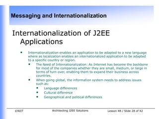 Messaging and Internationalization


Internationalization of J2EE
  Applications
    •    Internationalization enables an application to be adapted to a new language
         where as localization enables an internationalized application to be adapted
         to a specific country or region.
         • The Need of Internationalization: As Internet has become the backbone
               for most of the companies whether they are small, medium, or large in
               terms of turn over, enabling them to expand their business across
               countries.
         • When going global, the information system needs to address issues
               such as:
               • Language differences
               • Cultural difference
               • Geographical and political differences


 ©NIIT                  Architecting J2EE Solutions        Lesson 4B / Slide 28 of 42
 
