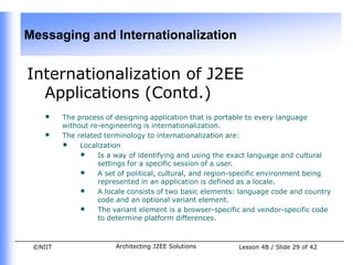 Messaging and Internationalization


Internationalization of J2EE
  Applications (Contd.)
    •    The process of designing application that is portable to every language
         without re-engineering is internationalization.
    •    The related terminology to internationalization are:
         • Localization
              • Is a way of identifying and using the exact language and cultural
                   settings for a specific session of a user.
              • A set of political, cultural, and region-specific environment being
                   represented in an application is defined as a locale.
              • A locale consists of two basic elements: language code and country
                   code and an optional variant element.
              • The variant element is a browser-specific and vendor-specific code
                   to determine platform differences.



 ©NIIT                 Architecting J2EE Solutions       Lesson 4B / Slide 29 of 42
 