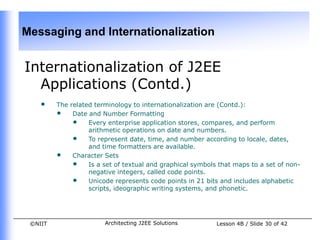 Messaging and Internationalization


Internationalization of J2EE
  Applications (Contd.)
    •    The related terminology to internationalization are (Contd.):
         • Date and Number Formatting
              • Every enterprise application stores, compares, and perform
                   arithmetic operations on date and numbers.
              • To represent date, time, and number according to locale, dates,
                   and time formatters are available.
         • Character Sets
              • Is a set of textual and graphical symbols that maps to a set of non-
                   negative integers, called code points.
              • Unicode represents code points in 21 bits and includes alphabetic
                   scripts, ideographic writing systems, and phonetic.




 ©NIIT                 Architecting J2EE Solutions        Lesson 4B / Slide 30 of 42
 