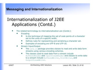 Messaging and Internationalization


Internationalization of J2EE
  Applications (Contd.)
    •    The related terminology to internationalization are (Contd.):
         • Encoding
              • Is the technique of mapping the set of code points of a character
                   set to the units of a specific width.
              • Defines rules for representing and serializing a character set.
              • Examples of encoding are UTF-8 and UTF-16.
         • Stream Input/Output
              • The java.io package provides classes to read and write data form
                   streams using various encoding schemes.
              • The classes used to read data from a stream include
                   BufferedReader and InputStreamReader and classes to write data
                   to a stream include BufferedWriter, PrintWriter, and
                   OutputStreamWriter.

 ©NIIT                 Architecting J2EE Solutions      Lesson 4B / Slide 31 of 42
 