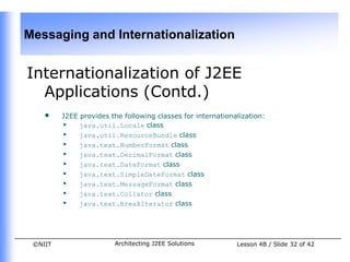 Messaging and Internationalization


Internationalization of J2EE
  Applications (Contd.)
    •    J2EE provides the following classes for internationalization:
         • java.util.Locale class
         • java.util.ResourceBundle class
         • java.text.NumberFormat class
         • java.text.DecimalFormat class
         • java.text.DateFormat class
         • java.text.SimpleDateFormat class
         • java.text.MessageFormat class
         • java.text.Collator class
         • java.text.BreakIterator class



 ©NIIT                  Architecting J2EE Solutions          Lesson 4B / Slide 32 of 42
 