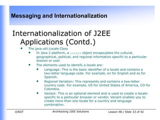 Messaging and Internationalization


Internationalization of J2EE
  Applications (Contd.)
    •    The java.util.Locale Class
         • In Java 2 platform, a Locale object encapsulates the cultural,
              geographical, political, and regional information specific to a particular
              session or user.
         • The elements used to identify a locale are:
              • Language: This is the basic identifier of a locale and contains a
                   two-letter language code. For example, en for English and es for
                   Spanish.
              • Regional Variation: This represents and contains a two-letter
                   country code. For example, US for United States of America, CO for
                   Colombia.
              • Variant: This is an optional element and is used to create a locale-
                   specific to a particular browser or vendor. Variant enables you to
                   create more than one locale for a country and language
                   combination.

 ©NIIT                  Architecting J2EE Solutions         Lesson 4B / Slide 33 of 42
 